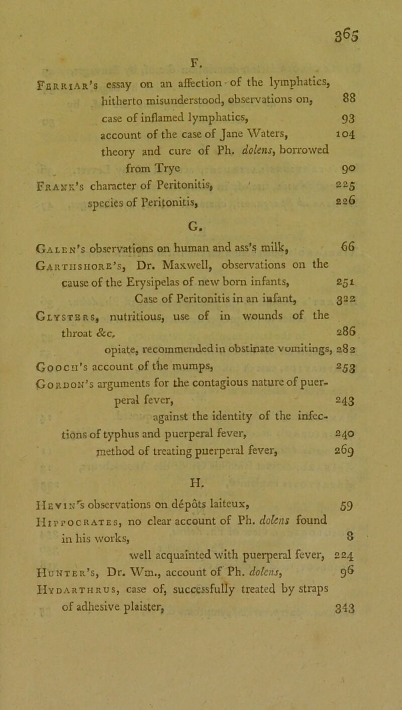 3^5 F. Ferriar’s essay on an affection of the lymphatics, hitherto misunderstood, observations on, 88 case of Inflamed lymphatics, 93 account of the case of Jane Waters, 104 theory and cure of Ph. dolens, borrowed from Tryc 90 Frank’s character of Peritonitis, ' 225 species of Peritonitis, 226 G. Galen’s observations on human and ass’s milk, 66 Gartiisiiore’s, Dr. Maxwell, observations on the cause of the Erysipelas of new bom infants, 251 Case of Peritonitis in an iafant, 323 Clysters, nutritious, use of in wounds of the throat &c, 286 opiate, recommendedin obstinate vomitings, 282 Gooch’s account of the mumps, 253 Gordon’s arguments for the contagious nature of puer- peral fever, 243 against the identity of the infec- tions of typhus and puerperal fever, 240 method of treating puerpei-al fever, 269 H. He yin’s observations on depots laiteux, 59 HirrocRATEs, no clear account of Ph. dozens found in his works, 8 well acquainted with puerperal fever, 224 Hunter’s, Dr. Wm., account of Ph. dolens, 96 Hydarthrus, case of, successfully treated by straps of adhesive plaister, 343