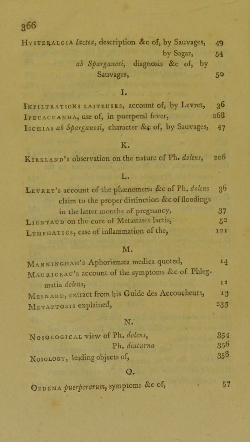 Hystehalgia lacUa, description &c of, by Sauvages, 49 by Sagar, 54 ah Sparganosi, diagnosis &c of, by Sauvages, 50 I. Infiltratiohs LAITEUSES, account of, by Levret, 36 Ipecacuanha, use of, in puerperal fever, 268 IscuiAS ah Sparganosi^ character &*; of, by Sauvages, 47 K. Kirkland’s observation on the nature of Ph. doUns, 206 L. Le vret’s account of the phaenomena &c of Ph, dolcns 3^ claim to the proper distinction &c of floodings in the latter months of pregnancy, 37 LiEntaud on the cure of Metastases lactis, Q2 Lymphatics, case of inflammation of the, 121 M. Manningham’s Aphorismata medica quoted, 14 Mauriceau’s account of the symptoms &c of Phleg- matia dekns, * ^ Mesn ARD, extract from bis Guide dcs Accoucheurs, 13 Metaptosis explained, -35 N. Nosological view of Ph. S54 Ph, diulurna 35^ Nosology, leading objects of, 3S^ O. Oedema symptoms &c of, • 57