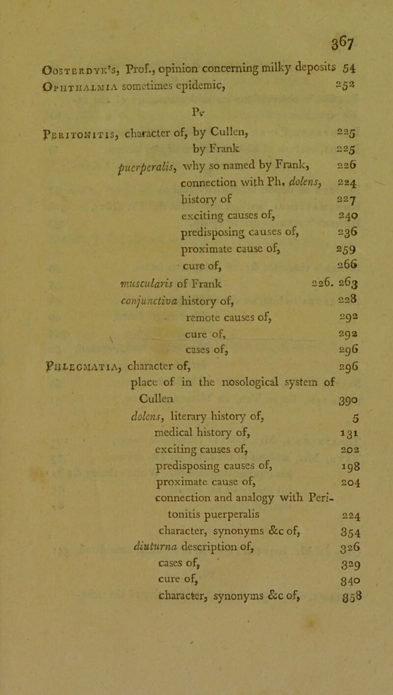 3^7 Oosterdyk’s, Prof., opinion concerning milky deposits 54 Ophthalmia sometimes epidemic, 253 Pv Peritonitis, character of, by Cullen, 225 by Frank 225 pucrpcralis, why so named by Frank, 226 connection with Ph, dolens. 224 history of 22y exciting causes of. 240 predisposing causes of, 236 proximate cause of. 259 cure of, 266 viuscnlaris of Frank 226 . 263 conjunctiva history of. 228 remote causes of. 292 ^ cure of. 293 cases of, 296 Phlecmatia, character of. 296 place of in the nosological system of Cullen 390 dolcns, literary history of, 5 medical history of. exciting causes of, 202 predisposing causes of, 198 proximate cause of. 204 connection and analogy with Peri- tonitis puerperalis 224 character, synonyms &c of. 354 diuturna description of, 326 cases of. 329 cure of. 840 character, synonyms &c of, 858