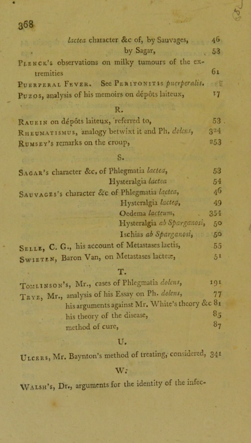 lactca character &c of, by Sauvages, 46 by Sagar, 63 Pi.ekck’s observations on milky tumours of the ex- tremities 61 Puerperal Fbvek. See Peritonitis ^ucr/)crfl/u. t Puzos, analysis of his memoirs on depots laiteux, T7 R. Rauein on depots laiteux, 'referred to, 53 . Rheumatismus, analog betwixt it and Ph. dclaH) 3=4 Ru MSey’s remarks on the croup, 253 S. Sagar's character See, of Phlegmatia ladea^ 53 Hysteralgia laetta 54 Sauvaces’s character &c of Phlegmatia laetta, 46 Hysteralgia lacttg., 49 Oedema lacitum, , 354 Hysteralgia ah Spargaiiosi, 50 Ischias ah Sparganosi, 50 Selle, C. G., his account of Metastaseslactis, 55 SwiETEN, Baron Van, on Metastases lactea:, 51 T. ToratiNSON’s, Mr., cases of Phlegmatia do/f)ir, 191 Trye, Mr., analysis of his Essay on Ph. dolens, 77 his arguments against Mr, White’s theory &c 81 his theory of the disease, 85 method of cure, 87 U. Ulcers, Mr. Baynton’s method of treating, considered, 341 W; Walsh’s, Dr., arguments for the identity of the mfec-
