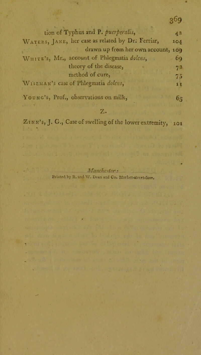 3^9 tion of Typhus and P. puerperalisf 42 Waters, Jane, her case as related by Dr; Fenlar, 104 drawn up from her own account, 109 White’s, Mr., account of Phlegmatia 69 theory of the disease, • 2 method of cure, ■y5 Wiseman’s case of Phlegmatia dolens, 11 Young’s, Prof., observations on milk, 65 Z. ZIN n’s, J. G., Case of swelling of the lower extremity, 101 UTanchcfier: Piliiteil by R. and W. Dean and Co. Mark«.»trctt*Ianf,