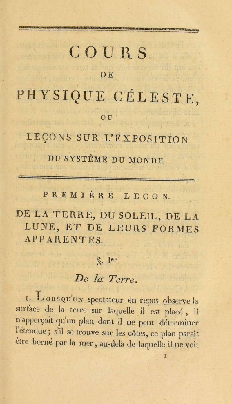 iSKU COURS DE PHYSIQUE CÉLESTE, OU LEÇONS SUR L’EXPOSITION DU SYSTÈME DU MONDE. PREMIÈRE LEÇON. I DE LA TERRE, DU SOLEIL, DE LA LUNE, ET DE LEURS FORMES APPARENTES. S- *er De la Terre. i. Hz orsQu un spectateur en repos observe la surface de la terre sur laquelle il est place , il n apperçoit qu un plan dont il ne peut déterminer 1 étendue ; s il se trouve sur les cotes, ce plan paraît êtie borne par la mer, au-delà de laquelle il ne voit