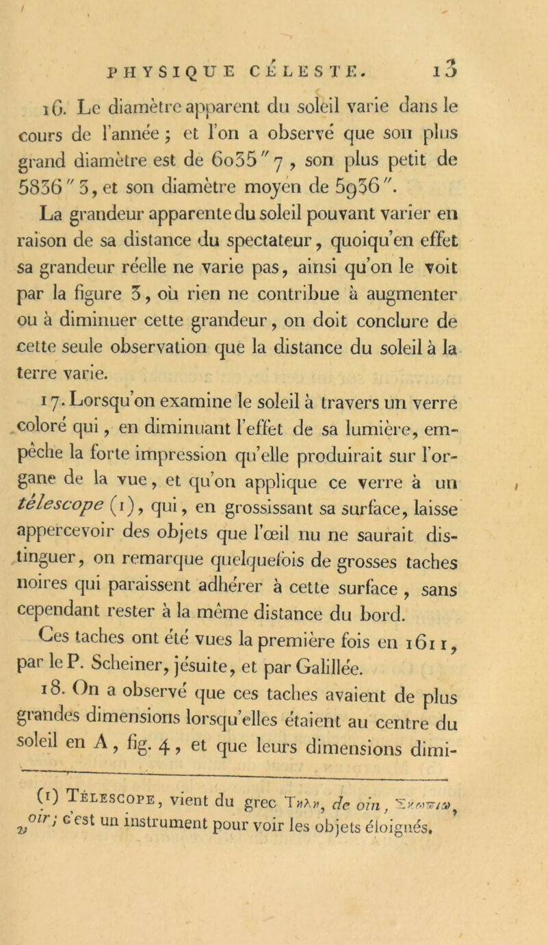 iG. Le diamètre apparent du soleil varie dans le cours de l’année ; et l’on a observé que son plus grand diamètre est de 6o35  7 , son plus petit de 5856 5, et son diamètre moyen de 5956''. La grandeur apparente du soleil pouvant varier en raison de sa distance du spectateur, quoiqu en effet sa grandeur réelle ne varie pas, ainsi qu’on le voit par la figure 3, ou rien ne contribue à augmenter ou à diminuer cette grandeur, on doit conclure de cette seule observation que la distance du soleil à la terre varie. 17. Lorsqu’on examine le soleil à travers un verre coloré qui, en diminuant l’effet de sa lumière, em- pêche la forte impression qu’elle produirait sur For- gane de la vue, et qu’on applique ce verre à un telescope (1), qui, en grossissant sa surface, laisse appercevoir des objets que l’œil nu ne saurait dis- tinguer , on remarque quelquefois de grosses taches noires qui paraissent adhérer à cette surface , sans cependant rester à la même distance du bord. Ces taches ont été vues la première fois en 1611, par le P. Scheiner, jésuite, et par Galillée. 18. On a observé que ces taches avaient de plus grandes dimensions lorsqu’elles étaient au centre du soleil en A, fig. 4 9 et que leurs dimensions dimi- Télescope, vient du grec Tmà», de ont, olr ’ c est ua instrument pour voir les objets éloignés.