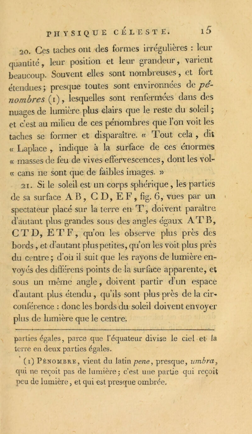 20. Ces taches ont des formes irrégulières : leur quantité, leur position et leur grandeur, varient beaucoup. Souvent elles sont nombreuses, et fort étendues ; presque toutes sont environnées de pé- nombres (i), lesquelles sont renfermées dans des nuages de lumière plus clairs que le reste du soleil ; et c’est au milieu de ces pénombres que l’on voit les taches se former et disparaître. « Tout cela , dit « Laplace , indique à la surface de ces énormes « masses de feu de vives effervescences, dont les vol- « cans ne sont que de faibles images. » 21. Si le soleil est un corps sphérique, les parties de sa surface AB, C D, E F, fig. 6, vues par un spectateur placé sur la terre en T, doivent paraître d’autant plus grandes sous des angles égaux AT B, C T D, E T F, qu’on les observe plus près des bords, et d’autant plus petites, qu’on les voit plus près du centre ; d’ou il suit que les rayons de lumière en- voyés des différens points de la surface apparente, et sous un même angle, doivent partir d’un espace d’autant plus étendu , qu’ils sont plus près de la cir^ conférence : donc les bords du soleil doivent envoyer plus de lumière que le centre. parties égales, parce que l'équateur divise le ciel et la terre en deux parties égales. (i) Pénombre, vient du latin pene, presque, umbra, qui ne reçoit pas de lumière; c’est une partie qui reçoit peu de lumière, et qui est presque ombrée.