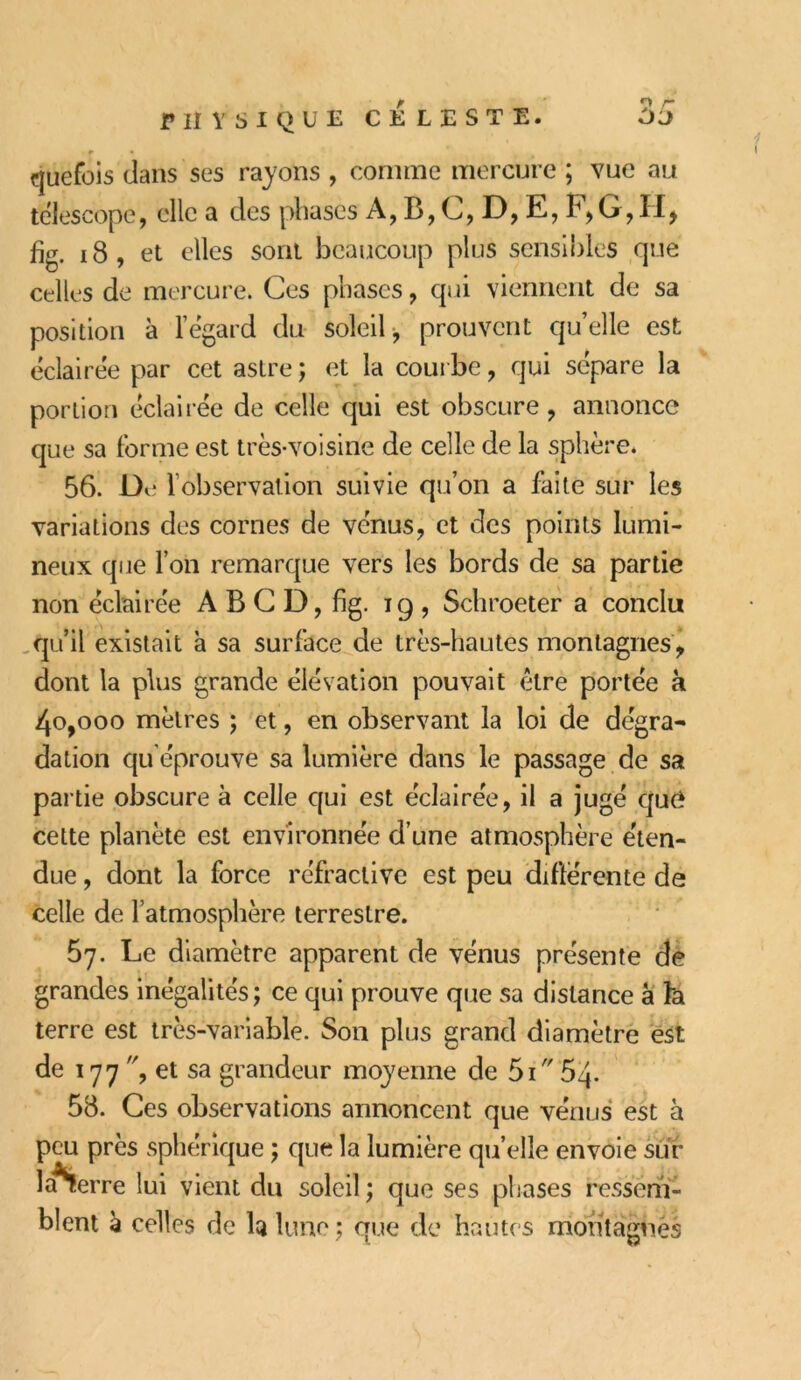 quefois dans ses rayons , connue mercure ; vue au télescope, elle a des phases A, B,C,D,E,F,G,II, fig. 18, et elles sont beaucoup plus sensibles que celles de mercure. Ces phases, qui viennent de sa position à l’égard du soleil, prouvent quelle est éclairée par cet astre ; et la courbe, qui sépare la portion éclairée de celle qui est obscure, annonce que sa forme est très-voisine de celle de la sphère. 56. De fobservation suivie qu’on a faite sur les variations des cornes de vénus, et des points lumi- neux que l’on remarque vers les bords de sa partie non éclairée A B C D, fig. ig , Schroeter a conclu qu’il existait a sa surface de très-hautes montagnes, dont la plus grande élévation pouvait être portée a 4o,ooo mètres ; et, en observant la loi de dégra- dation qu'éprouve sa lumière dans le passage de sa partie obscure à celle qui est éclairée, il a jugé qui* cette planète est environnée d’une atmosphère éten- due , dont la force réfractive est peu différente de celle de l’atmosphère terrestre. 57. Le diamètre apparent de vénus présente de grandes inégalités; ce qui prouve que sa distance à fa terre est très-variable. Son plus grand diamètre est de 177 , et sa grandeur moyenne de 5i 54. 58. Ces observations annoncent que venus est à peu près sphérique ; que la lumière quelle envoie sur ïa^erre lui vient du soleil ; que ses phases ressem- blent à celles de la lune ; que de hautes montagnes