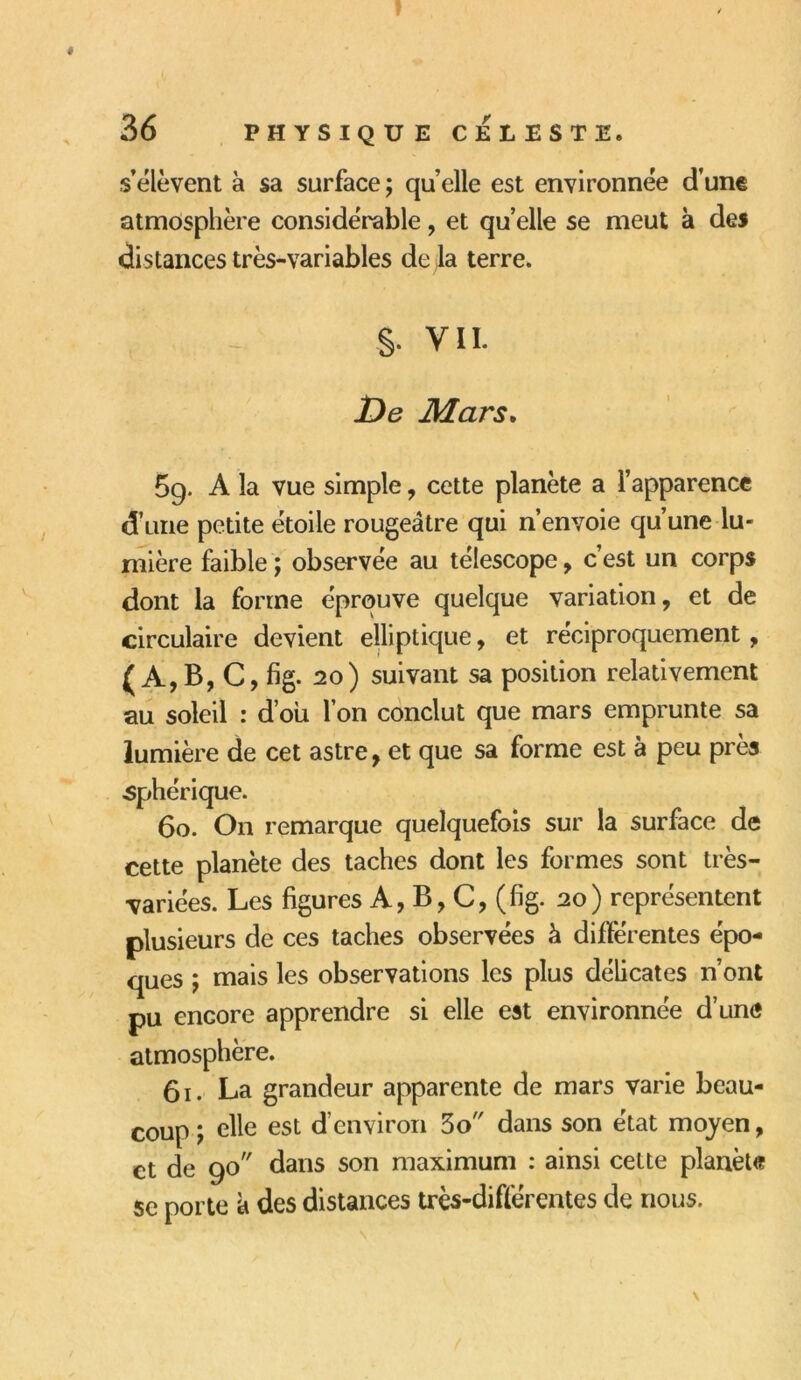 F 36 PHYSIQUE CELESTE. s’élèvent à sa surface ; qu elle est environnée d’une atmosphère considérable, et qu’elle se meut à des distances très-variables de là terre. §. VIL l)e Mars. 5g. A la vue simple, cette planète a l’apparence d’une petite étoile rougeâtre qui n’envoie qu’une lu- mière faible ; observée au telescope, c est un corps dont la forme éprouve quelque variation, et de circulaire devient elliptique, et réciproquement , (A, B, C, fig. 20) suivant sa position relativement au soleil : d’oü l’on conclut que mars emprunte sa lumière de cet astre, et que sa forme est à peu près sphérique. 60. On remarque quelquefois sur la surface de cette planète des taches dont les formes sont très- variées. Les figures A, B, C, (fig. 20) représentent plusieurs de ces taches observées h différentes épo- ques j mais les observations les plus délicates n’ont pu encore apprendre si elle est environnée d’une atmosphère. 61. La grandeur apparente de mars varie beau- coup ; elle est d’environ 3o dans son état moyen, et de 90 dans son maximum : ainsi cette planète se porte à des distances très-différentes de nous.