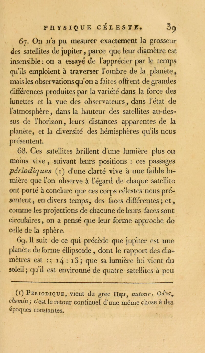 67. On n’a pu mesurer exactement la grosseur des satellites de jupiter, parce que leur diamètre est insensible : on a essaye' de l’apprécier par le temps qu’ils emploient à traverser l’ombre de la planète, mais les observations qu’on a faites offrent de grandes différences produites par la variété dans la force des lunettes et la vue des observateurs, dans l’état de l’atmosphère, dans la hauteur des satellites au-des- sus de l’horizon, leurs distances apparentes de la planète, et la diversité des hémisphères qu’ils nous présentent. 68. Ces satellites brillent d une lumière plus ou moins vive , suivant leurs positions : ces passages périodiques (1) d’une clarté vive à une faible lu- mière que l’on observe à l’égard de chaque satellite ont porté à conclure que ces corps célestes nous pré- sentent, en divers temps, des laces différentes; et, comme les projections de chacune de leurs faces sont circulaires, on a pensé que leur forme approche de celle de la sphère. 69. Il suit de ce qui précède que jupiter est une planète de forme éllipsoïde , dont le rapport des dia- mètres est 14 : i3; que sa lumière lui vient du soleil ; qu’il est environné de quatre satellites à peu (r) Périodique, vient du grec ITap/, autour, OclV, chemin; c’est le retour continuel d’une même chose à des époques constantes.