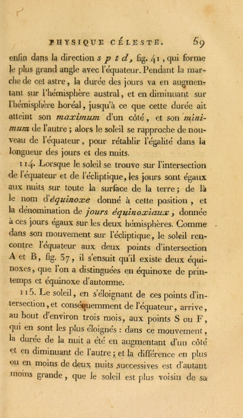 enfin dans la direction s p t d 9 fig. 41 » qui forme le plus grand angle avec l’équateur. Pendant la mar- che de cet astre, la duree des jours va en augmen- tant sur l'hémisphère austral, et en diminuant sur 1 hémisphère boréal, jusqu’à ce que cette durée ait atteint son maximum d’un côté, et son mini- mum de l’autre ; alors le soleil se rapproche de nou- veau de l’equateur, pour rétablir l égalité dans la longueur des jours et des nuits. t 14. Lorsque le soleil se trouve sur l’intersection de 1 équateur et de 1 écliptique, les jours sont égaux aux nuits sur toute la surface de la terre ; de là le nom d équinoxe donné à cette position , et la dénomination de jours équinoxiaux , donnée à ces jours égaux sur les deux hémisphères. Comme dans son mouvement sur l’écliptique, le soleil ren- contie îequateur aux deux points d’intersection A et B, fig. 5y, il s ensuit qu’il existe deux équi- noxes , que 1 on a distinguées en équinoxe de prin- temps et équinoxe d’automne. 115. Le soleil, en s éloignant de ces points d’in- tersection , et conséquemment de l’équateur, arrive, au bout d’environ trois mois, aux points S ou F, qui en sont les plus éloignés : dans ce mouvement, la durée de la nuit a été en augmentant d’un côté < t en diminuant de 1 autre ; et la différence en plus ou en moins de deux nuits successives est d’autant moins grande, que le soleil est plus voisin de sa