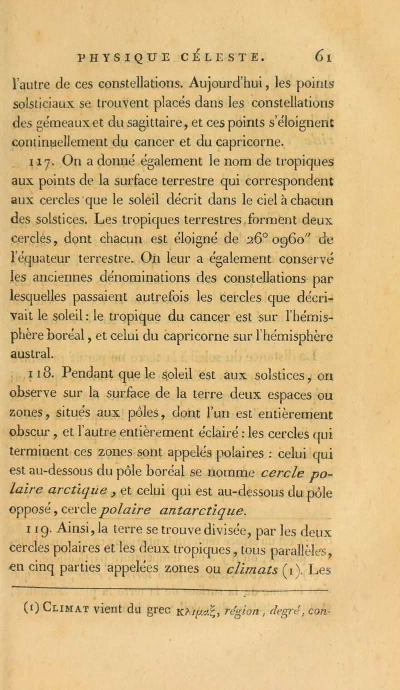 l’autre de ces constellations. Aujourd’hui, les points solsticiaux se trouvent placés dans les constellations des gémeaux et du sagittaire, et ces points s’éloignent continuellement du cancer et du capricorne. 117. On a donné également le nom de tropiques aux points de la surface terrestre qui correspondent aux cercles que le soleil décrit dans le ciel à chacun des solstices. Les tropiques terrestres forment deux cercles, dont chacun est éloigné de 26° 0960 de l’équateur terrestre. O11 leur a également conservé les anciennes dénominations des constellations par lesquelles passaient autrefois les cercles que décri- vait le soleil : le tropique du cancer est sur l’hémis- phère boréal , et celui du capricorne sur l’hémisphère austral. il 8. Pendant que le soleil est aux solstices, on observe sur la surface de la terre deux espaces ou zones, situés aux pôles, dont l’un est entièrement obscur , et l’autre entièrement éclairé : les cercles qui terminent ces zones sont appelés polaires : celui qui est au-dessous du pôle boréal se nomme cercle po- laire arctique } et celui qui est au-dessous du pôle opposé, cercle polaire antarctique. 119. Ainsi, la terre se trouve divisée, par les deux cercles polaires et les deux tropiques, tous parallèles, en cinq parties appelées zones ou climats (1). Les (0 Climat vient du grec K*//Éfet£, région, degré, con-