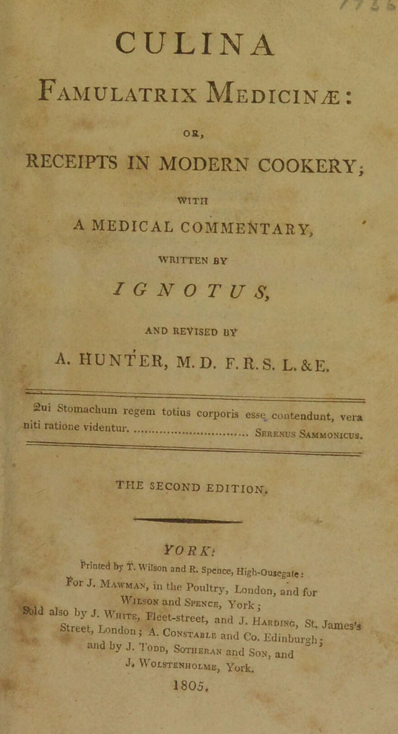 a CULINA _ Famuvatrix Mepicina: a oR, “RECEIPTS IN MODERN COOKERY, . o# WITH A MEDICAL COMMENTARY, 2 WRITTEN BY 162 O Toys AND REVISED BY A. HUNTER, M.D. F.R.S, L&E. en ae _ Qui Stomachum regem totius corporis esse contendunt, vera We tdosensesthvipnarceanpenseys Serenus SAMmonicus. niti ratione videntur, THE SECOND EDITION, —— YORK: Printed by T. Wilgon and R. Spence, High-Ousegate: is For J. Mawmnay, in the Poultry, London, and for ‘ite ‘. Wirson and Spence, York; a b d also by J. White, Fleet-street, and J. Harpine, St, James's ; te Street, London; A. Constante and Co, Edinburgh ; nl and by J. Topp, Sorneran and Son, and ¢ J Worsrennorme, York, 1805, *