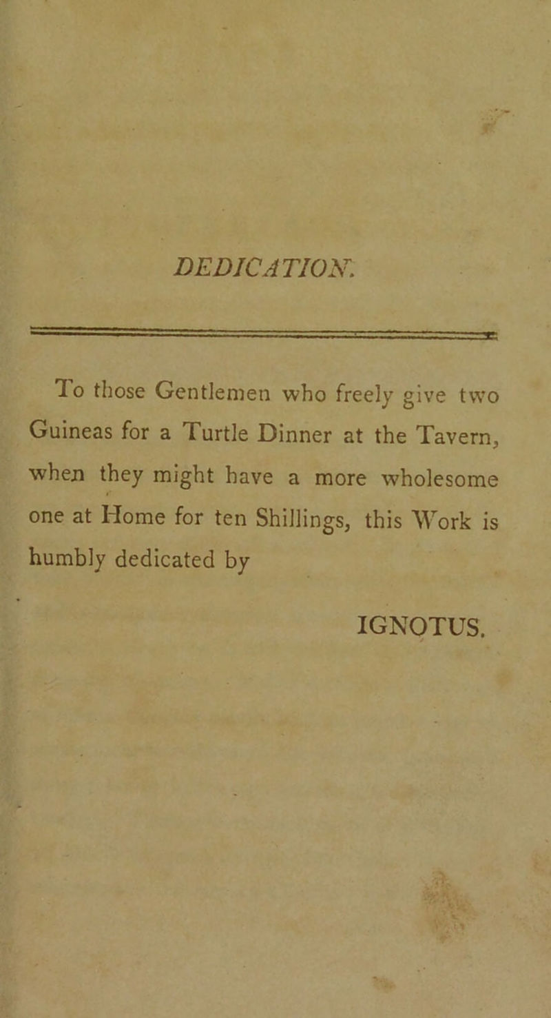 DEDICATION. ee To those Gentlemen who freely give two Guineas for a Turtle Dinner at the Tavern, when they might have a more wholesome one at Lisa for ten Shillings, this Work is humbly dedicated by IGNOTUS,