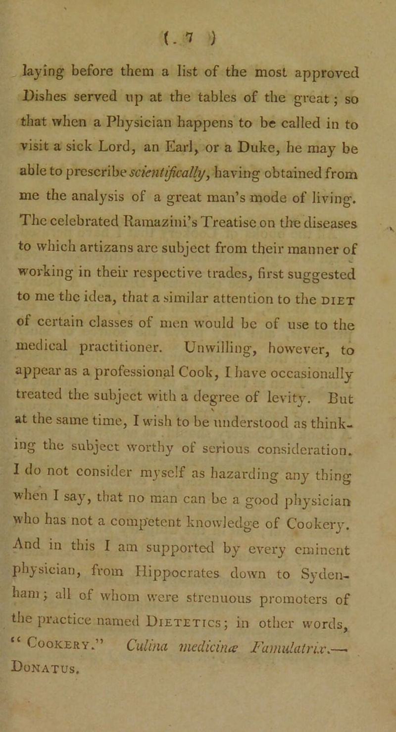 K.# » _ laying before them a list of the most approved Dishes served up at the tables of the great; so ‘that when a Physician happens to be called in to visit a sick Lord, an Karl, or a Duke, he may be able to preseribe scientifically, having obtained from me the analysis of a great man’s mode of living. The celebrated Ramazini’s Treatise on the diseases to which artizans are subject from their manner of working in their respective trades, first suggested to me the idea, that a similar attention to the DIET of certain classes of men would be of use to the medical practitioner. Unwilling, however, to appear as a professional Cook, I have occasionally treated the subject with a degree of levity. But at the same time, I wish to be understood as think. ing the subject worthy of serious consideration. Ido not consider myself as hazarding any thing when I say, that no man can be a good physician who has ‘not a competent knowledge of Cookery, And in this I am supported by every eminent physician, from Hippocrates down to Syden- ham > all of whom were strenuous promoters of _the practice named Dietetics; in other words, **Cookrry.” = Culina medicine Lumnulatrix.— Donatus,