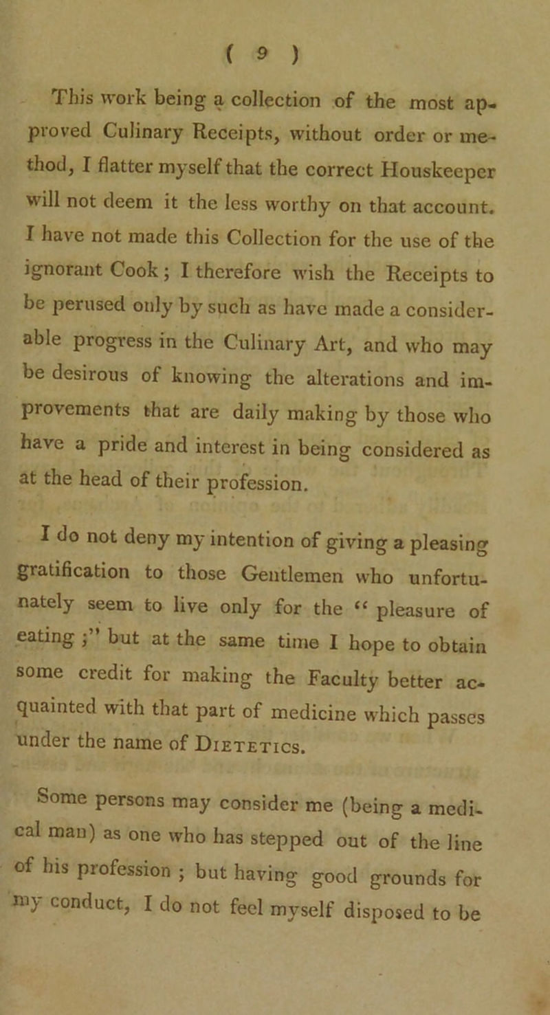 ee) This work being a collection of the most ap- proved Culinary Receipts, without order or me- thod, I flatter myself that the correct Houskeeper will not deem it the less worthy on that account. T have not made this Collection for the use of the ignorant Cook ; I therefore wish the Receipts to be perused only by such as have made a consider- able progress in the Culinary Art, and who may be desirous of knowing the alterations and im- provements that are daily making by those who have a pride and interest in being considered as at the head of their profession, I do not deny my intention of giving a pleasing gratification to those Gentlemen who unfortu- nately seem to live only for the «€ pleasure of eating ;” but at the same time I hope to obtain Some credit for making the Faculty better acs quainted with that part of medicine which passes under the name of Dizrerics. Some persons may consider me (being a medi. cal man) as one who has stepped out of the line of his profession ; but having good grounds for ‘my conduct, I do not feel myself disposed to be