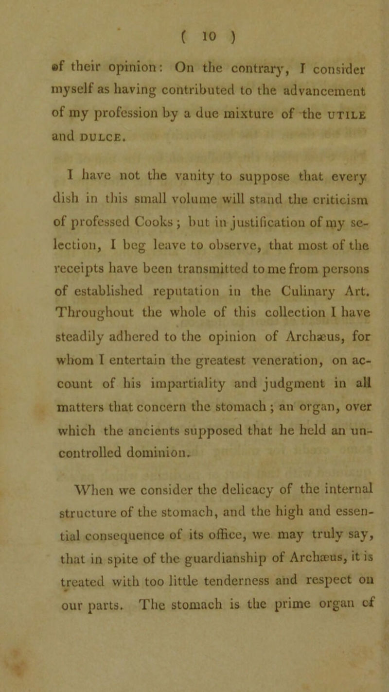ww (wy ef their opinion: On the contrary, I consider myself as having contributed to the advancement of my profession by a due mixture of the TILE and puLce. I have not the vanity to suppose that every dish in this small volume will stand the criticism of professed Cooks ; but in justification of my se- lection, I beg leave to observe, that most of the receipts have been transmitted tome from persons of established reputation in the Culinary Art, Throughout the whole of this collection I have steadily adhered to the opinion of Archeus, for whom I entertain the greatest veneration, on ac- count of his impartiality and judgment in all matters that concern the stomach ; an organ, over which the ancients supposed that he held an un- controlled dominion. When we consider the delicacy of the internal structure of the stomach, and the high and essen- tial consequence of its office, we may truly say, that in spite of the guardianship of Archeus, it is treated with too little tenderness and respect on our parts, The stomach is the prime organ of