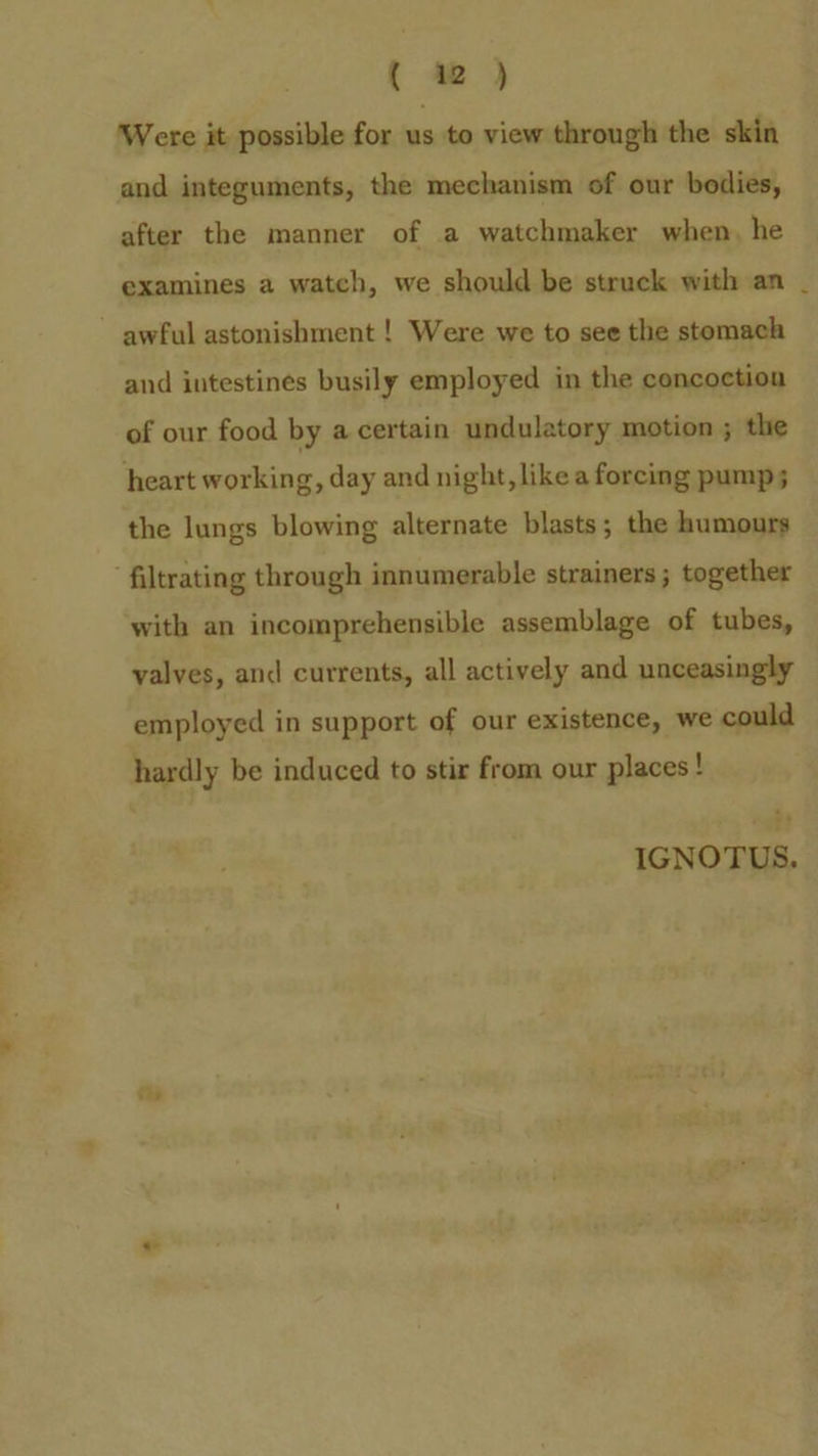 { av ) Were it possible for us to view through the skin and integuments, the mechanism of our bodies, after the manner of a watchmaker when, he examines a watch, we should be struck with an and intestines busily employed in the concoction of our food by a certain undulatory motion ; the heart working, day and night, likea forcing pump 5 the lungs blowing alternate blasts; the humours with an incomprehensible assemblage of tubes, valves, and currents, all actively and unceasingly employed in support of our existence, we could hardly be induced to stir from our places! IGNOTUS.