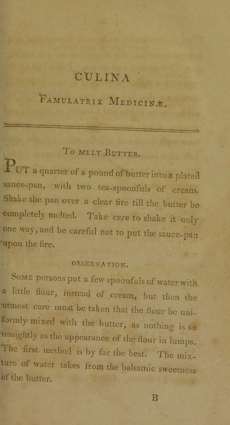 CULINA | : PaMvuratRix Mepicin». ae ; adi To mEeLt Burrer. Pav a quarter of a pound of butter intoa plated ‘sauce-pan, with two tea-spoonfuls of cream. Shake the pan over a clear fite till the butter be ‘completely melted. Take care to shake it only ‘one way, and be careful not to put the sauce-pan ‘upon the fire. : OBSERVATION. SoME persons put a few spoonfuls of water with a little flour, instead of cream, but then the utmost care must be taken that the flour be uni- formly mixed with the butter, as nothing is so Unsightly as the appearance of the flour in lumps. The first method is by far the best. The mix- ture of water takes from the balsamic sweetness br the butter, B
