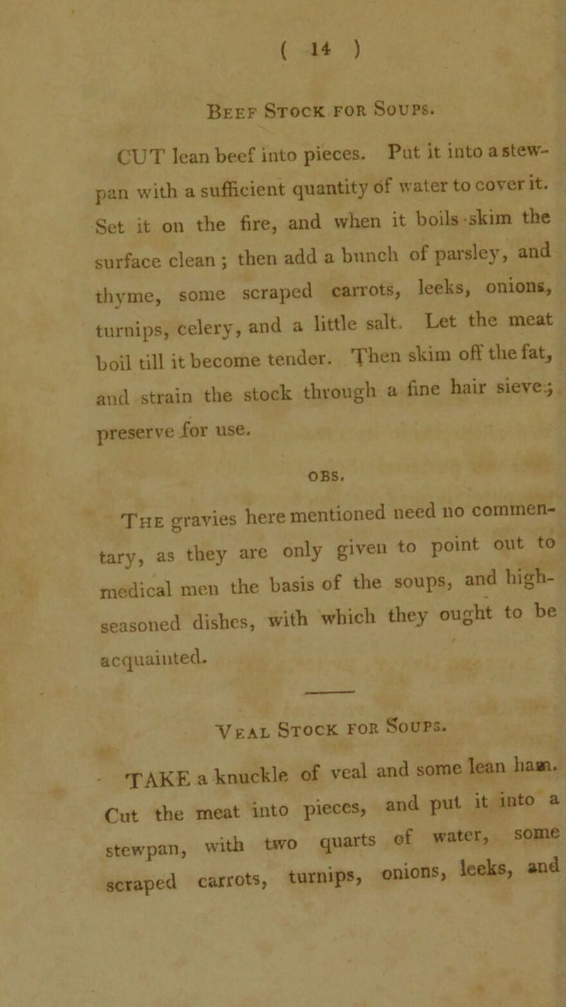 Beer Srock For Sours. CUT lean beef into pieces. Put it into astew- pan with a sufficient quantity of water to cover it. Set it on the fire, and when it boils-skim the surface clean; then add a bunch of parsley, and thyme, some scraped carrots, leeks, onions, turnips, celery, and a little salt. Let the meat boil till it become tender. Then skim off the fat, and-strain the stock through a fine hair sieves. preserve for use. OBS, Te gravies here mentioned need no commen- tary, as they are only given to point out to medical men the basis of the soups, and high- seasoned dishes, with which they ought to be acquainted. Vera Stock For Soups. TAKE a knuckle of veal and some Jean ham. Cut the meat into pieces, and put it into a stewpan, with two quarts of water, some scraped carrots, turnips, onions, leeks, and