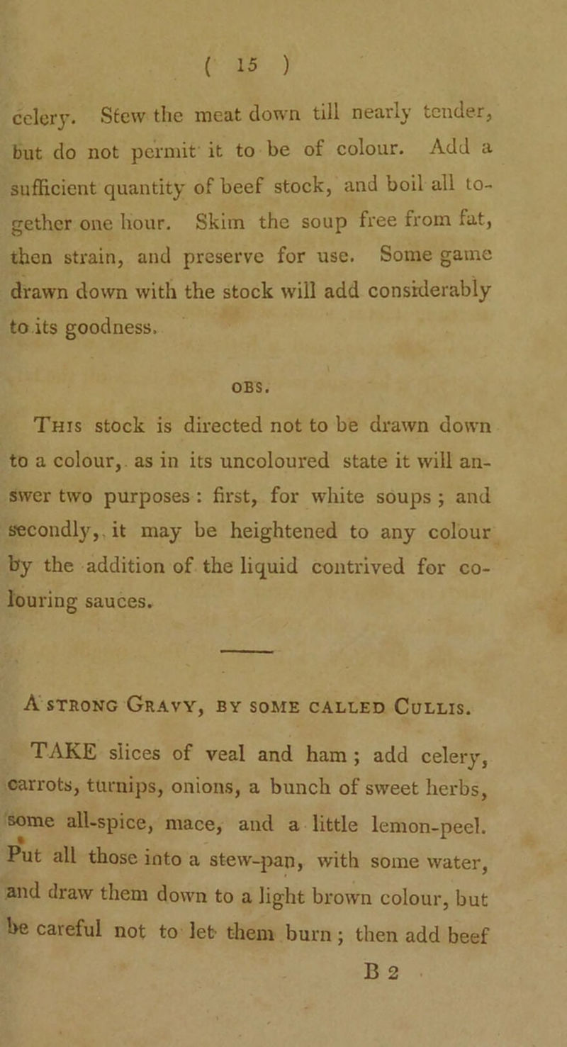 poe) celery. Stew the meat down till nearly tender, but do not permit’ it tobe of colour. Adda sufficient quantity of beef stock, and boil all to- gether one hour. Skim the soup free from fat, then strain, and preserve for use. Some game drawn down with the stock will add considerably to.its goodness. OBS. Tuts stock is directed not to be drawn down to a colour,. as in its uncoloured state it will an- Swer two purposes: first, for white soups; and ‘secondly, it may be heightened to any colour by the addition of. the liquid contrived for co- Touring sauces. A’sTronc GRAvY, BY SOME CALLED CuLus. TAKE slices of veal and ham; add celery, carrots, turnips, onions, a bunch of sweet herbs ‘ igs all-spice, mace, and alittle lemon-peel. Put all those into a stew-pan, with some water, and draw them down to a light brown colour, but be careful not to let them burn; then add beef B2