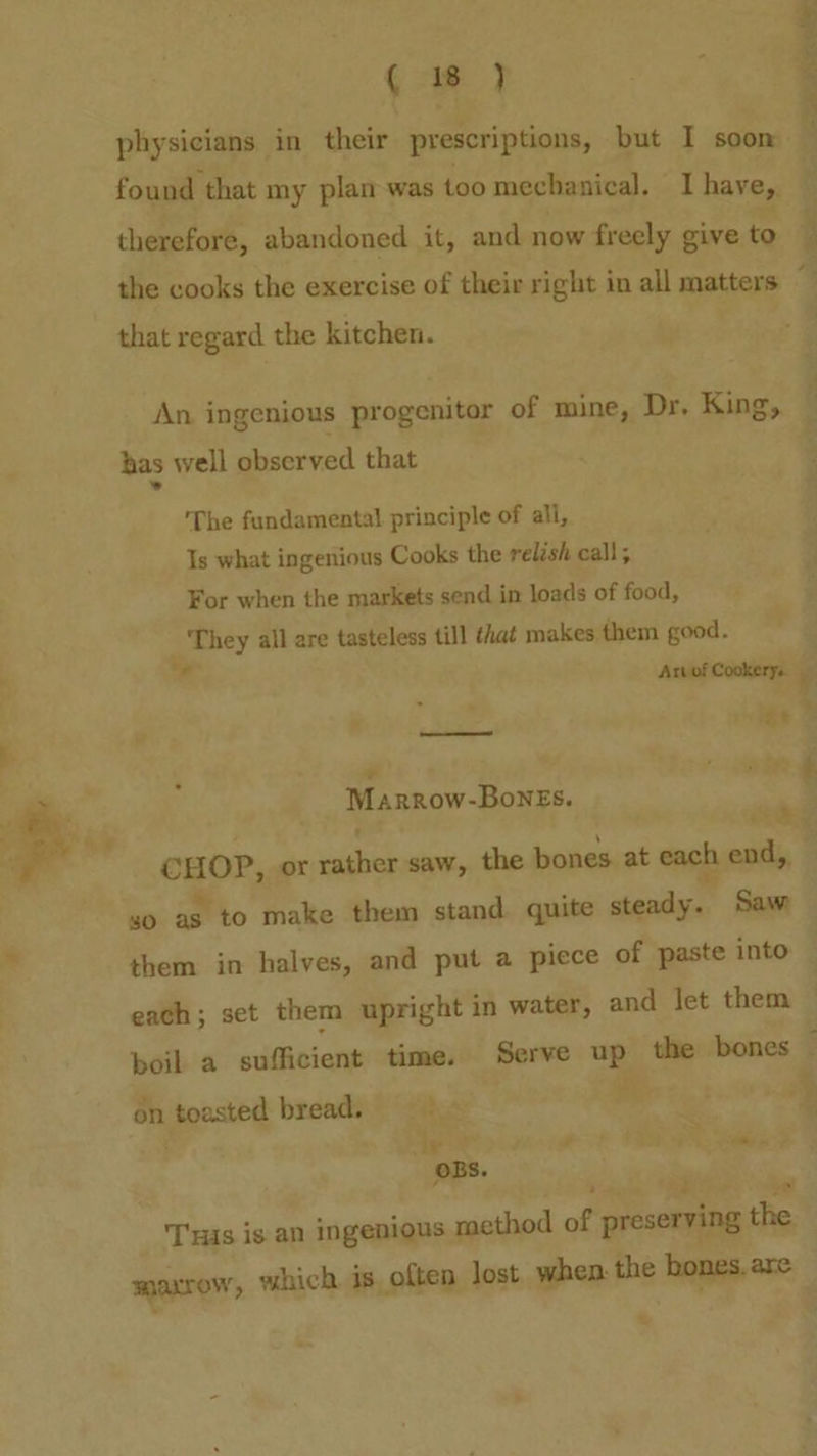 ~ iy +f ti a » i ie aah “ i ( 1%’ ) physicians in their prescriptions, but I soom found that my plan was too mechanical. I have, therefore, abandoned it, and now freely give to the cooks the exercise of their right in all matters that regard the kitchen. An ingenious progenitor of mine, Dr. King, has well observed that » The fundamental principle of all, Is what ingenious Cooks the relish call; For when the markets send in loads of food, They all are tasteless till that makes them good. 0 Arvof Cookery. et sd a Marrow-Bones. <a CHOP, or rather saw, the bones. at each end,, so as to make them stand quite steady. Saw them in halves, and put a piece of paste into each; set them upright in water, and Jet them on toasted bread. é : dy anni a He OBS. , byes 4 “gs Tas is an ingenious method of preserving the . er ge ol g's tan ‘ :