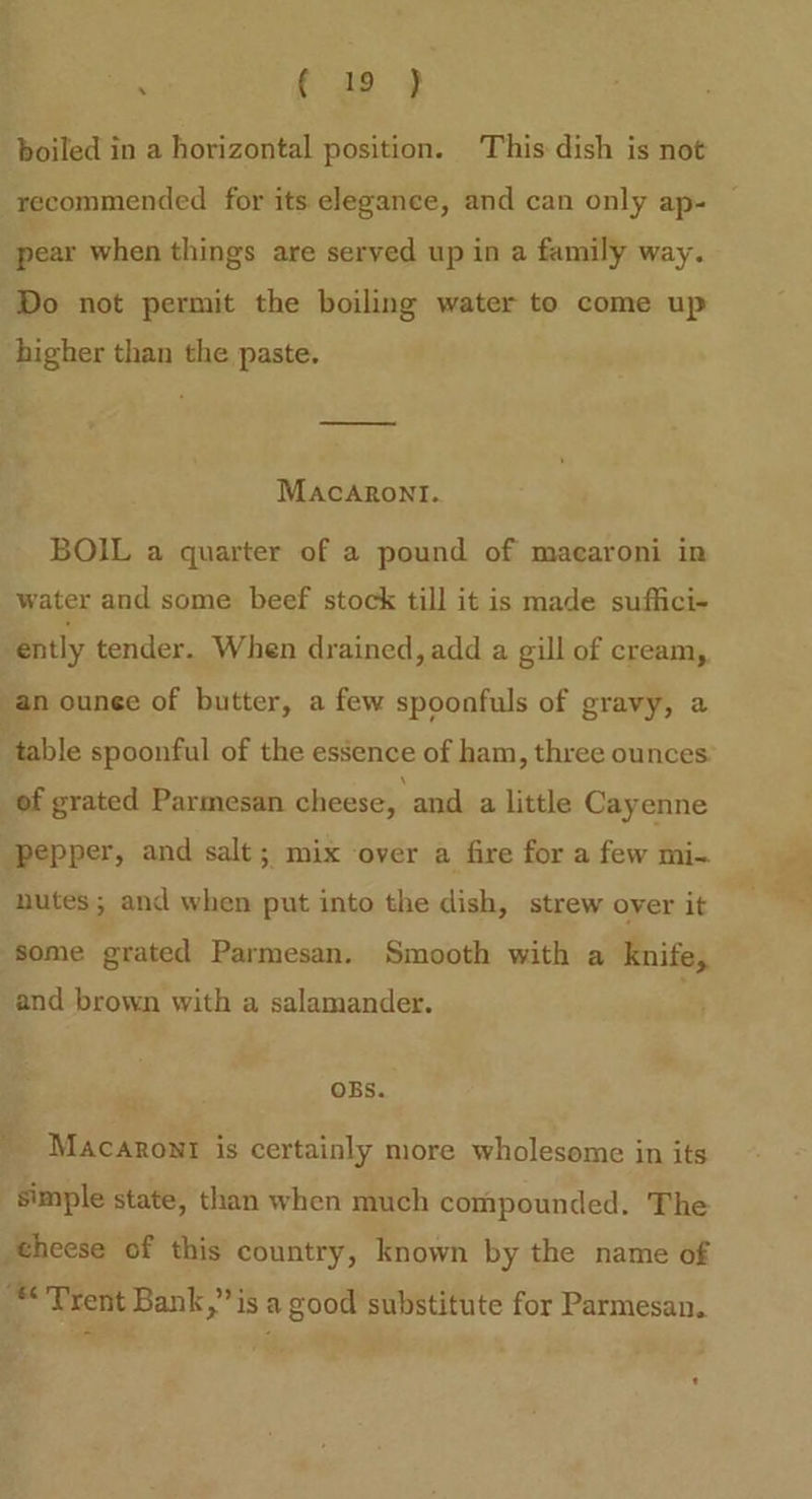 boiled in a horizontal position. This dish is not recommended for its elegance, and can only ap- pear when things are served up in a family way. Do not permit the boiling water to come up higher than the paste. Macaroni. BOIL a quarter of a pound of macaroni in water and some beef stock till it is made suffici- ‘ently tender. When drained, add a gill of cream, an ounee of butter, a few spoonfuls of gravy, a | table spoonful of the essence of ham, three ounces: of grated Parmesan cheese, and a little Cayenne pepper, and salt; mix over a fire for a few mi- nutes; and when put into the dish, strew over it some grated Parmesan. Smooth with a knife, and brown with a salamander. OBs. Macaront is certainly more wholesome in its simple state, than when much compounded. The theese of this country, known by the name of “Trent Bank,” is a good substitute for Parmesan.