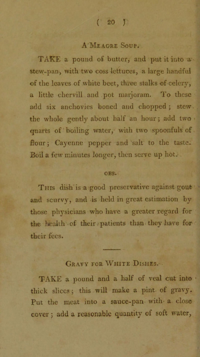 A’Meracre Sours. : . TAKE a pound of butter; and ‘put it into a. stew-pan, with two coss lettuces, a large handfal : of the leaves.of white beet, three stalks of-celery, a little chervill.and pot marjoram. To these add six anchovies boned and chopped; stew. - the whole gently about half an hour; add two» quarts of boiling water, with two :spoonfuls of. flour; Cayenne pepper and ‘salt to the taste. Boil a few minutes longer, then serve up hot. OBS. Tuts dish’is:a:good preservative against-gout’ ; and scurvy, and .is -held in great estimation by those physicians who have a greater regard for - the health of their»patients than they have for’ their fees. Gravy FoR WHITE DisHEs.. FAKE a pound and a half of veal cut into « thick slices; this will make a pint. of gravy. Put the meat into a sauce-pan. with: a. close cover ; add a reasonable quantity of soft water,