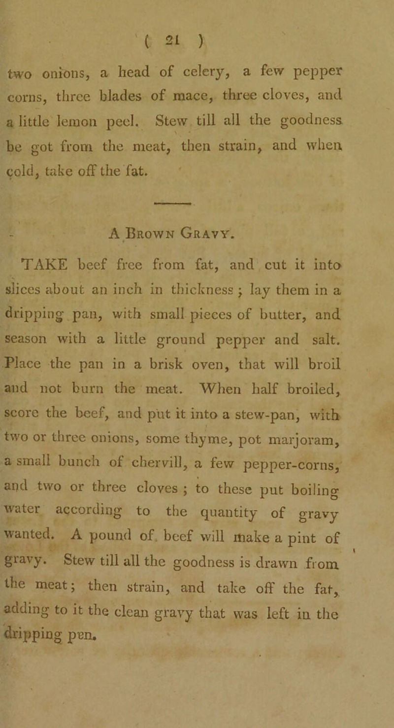 oo two onions, a head of celery, a few pepper corns, three blades of mace, three cloves, and a little lemon peel. Stew till all the goodness be got from the meat, then strain, and when cold, take off the fat. BPG: A Brown Gravy. TAKE beef free from fat, and’ cut it into slices about an inch in thickness ; lay them ina dripping pan, with small pieces of butter, and season with a little ground pepper and salt. Place the pan in a brisk oven, that will broil and not burn the meat. When half broiled, score the beef, and put it into a stew-pan, with two or three onions, some thyme, pot marjoram, and two or three cloves; to these put boiling peter, according to the quantity of gravy wanted, _A pound of, beef will make a pint of gravy. Stew till all the goodness is drawn from the meat; then strain, and take off the fat, adding to it the clean gravy that was left in the dripping pen.