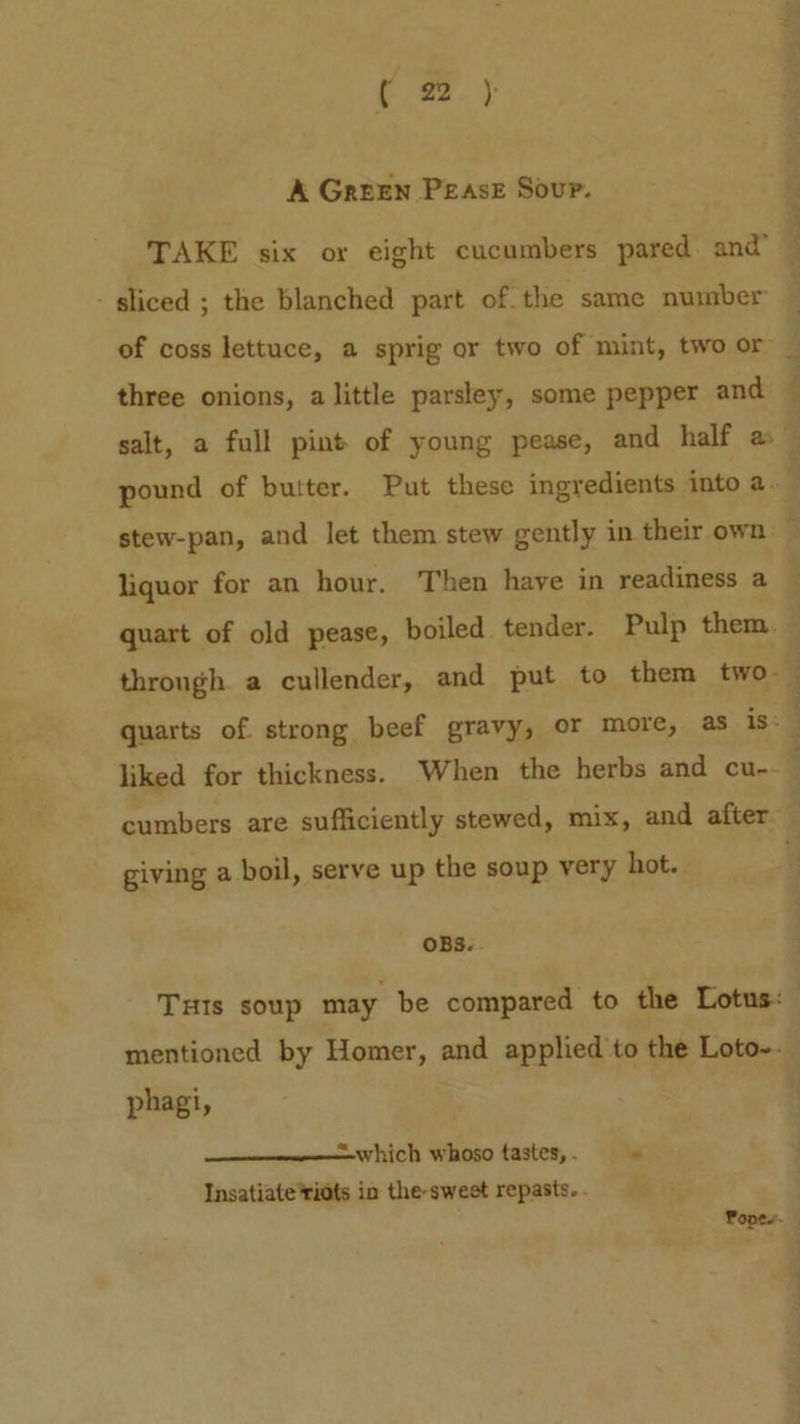 A Green PEAsE Sour. TAKE six or eight cucumbers pared and’ - sliced ; the blanched part of the same number of coss lettuce, a sprig or two of mint, two or three onions, alittle parsley, some pepper and ~ salt, a full pint of young pease, and half a — pound of butter. Put these ingredients into a. stew-pan, and let them stew gently in their own — liquor for an hour. Then have in readiness a quart of old pease, boiled tender. Pulp them. through. a cullender, and put to them two . quarts of. strong beef gravy, or more, as is: liked for thickness. When the herbs and cu- cumbers are sufficiently stewed, mix, and after — giving a boil, serve up the soup very hot. OBS. THIs soup may be compared to the Lotus: mentioned by Homer, and applied to the Loto-. phagi, =—which whoso tastes, . ° Insatiate*ridts in the-swest repasts. . Popes.