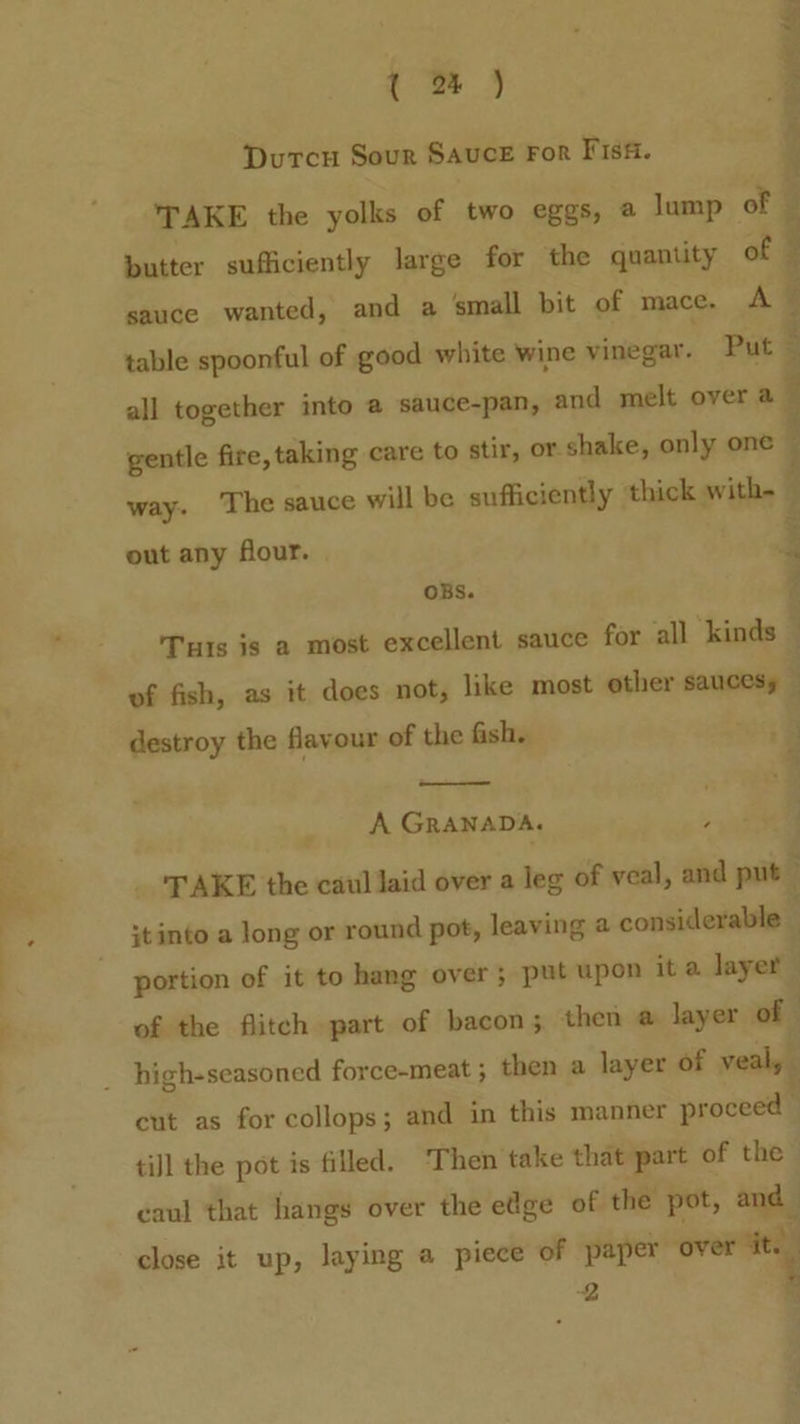 . oe 4 Durtcu Sour Sauce For Fiss. TAKE the yolks of two eggs, a lump of | butter sufficiently large for the quantity of © sauce wanted, and a small bit of mace. A ~ table spoonful of good white wine vinegar. Put § all together into a sauce-pan, and melt over a ~ Rg eee ey ete gentle fire, taking care to stir, or shake, only one | way. ‘The sauce will be sufficiently thick with- 4 out any four. | ' OBS. ; Tuts is a most excellent sauce for all ‘kinds — : of fish, as it does not, like most other saucesy destroy the flavour of the fish. 72 ¥ A GRANADA. ae _ TAKE the catil laid over a leg of veal, and put ;tinto a long or round pot, leaving a considerable portion of it to hang over; put upon it a layer of the flitch part of bacon; then @ layer of cut as for collops; and in this manner proceed © tiJl the pot is filled. Then take that part of the caul that hangs over the edge of the pot, and j close it up, laying a piece of paper over ‘it. 2