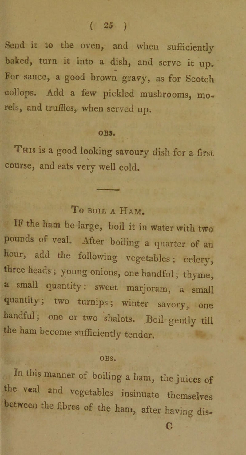 ( 2 ) Send it to the oven, and when sufficiently baked, turn it into a dish, and serve it up. For sauce, a good brown gravy, as for Scotch collops. Add a few pickled mushrooms, mo- rels, and truffles, when served up. OBS. Tats is a good looking savoury dish for a first course, and eats very well cold, To Bort A Ham. ’ IF the ham be large, boil it in water with two pounds of veal. After boiling a quarter of ati hour, add the following vegetables ; celery, three heads ; young onions, one handful ; thyme, 2 small quantity : sweet marjoram, a small quantity; two turnips; winter savory, one handful; one or two shalots. Boil: gently till the ham become sufficiently tender. % OBS. _ In this manner of boiling a ham, the juices of the veal and vegetables insinuate themselves ‘between the fibres of the ham, after having dis- Cc