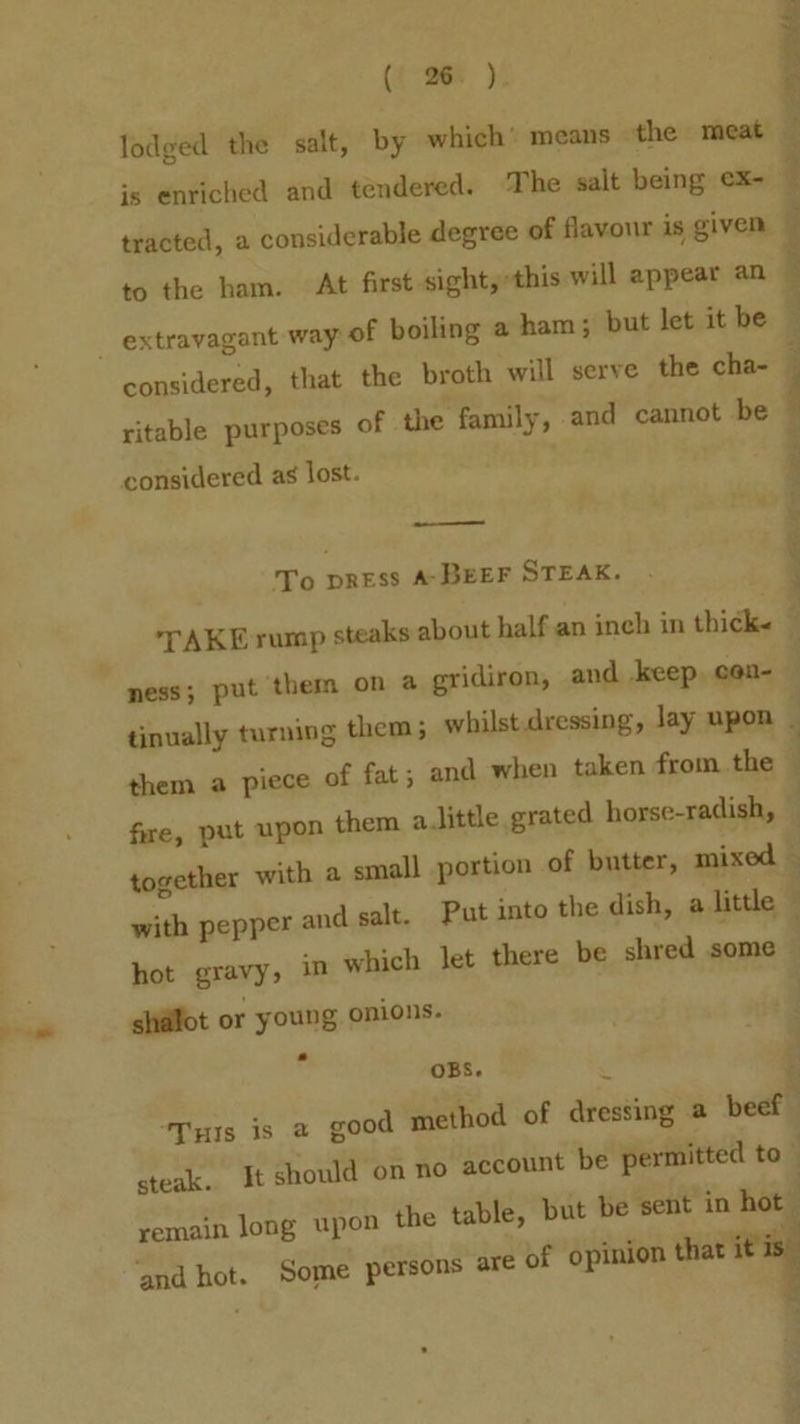 (¢°a68 ). lodged the salt, by which’ means the meat is enriched and tendered. The salt being ¢X- — tracted, a considerable degree of flavour is given — to the ham. At first-sight,y»this will appear an E _ extravagant way: of boiling a ham; but let it be : considered, that the broth will serve the cha- ritable purposes of the family, and cannot be © considered as lost. : eee me To press A-BEEF STEAK. TAKE rump steaks about half an inch in thick- — ness; put them on a gridiron, and keep cen- — tinually turning them; whilst dressing, lay upon ; 4 them a piece of fat; and when taken from the } , fire, put upon them aJittle grated horse-radish, together with a small portion of butter, mixed — Put into the dish, a little with pepper and salt. there be shred some hot gravy, in which let shallot or young onions. OBS. R ; ‘Turis is a good method of dressing a beef steak. It should on no account be permitted to” / remain long upon the table, but be sent in hot ‘and hot. Some persons are of opinion that itis a