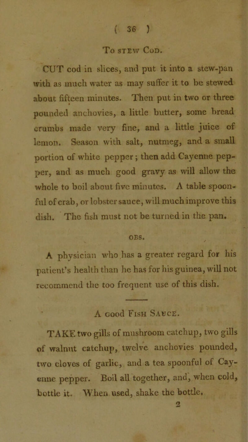 To stEw Cop. ‘CUT cod in slices, and put it into a stew-pan with as much water as may suffer it to be stewed: about fifteen minutes. Then put in two or three pounded anchovies, a little butter, some bread a4 lemon. Season with salt, nutmeg, and a small portion of white pepper ; then add Cayenne pep- per, and as much good gravy as will allow the whole to boil about five minutes. A table spoon- OBS. A physician who has a greater regard for his patient’s health than he has for his guines, will not recommend the too frequent use of this dish. A cood Fisu SAUCE. of walnut catchup, twelve anchovies pounded, two cloves of garlic, and.a tea spoonful of Cay- enne pepper. Boil all together, and, when cold, bottle it. When. used, shake the bottle, 2