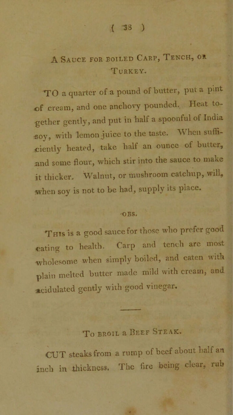 A SAUCE FoR BOILED Carp, TENCH, OR TURKEY. ‘TO a quarter of a pound of butter, puta pint of cream, and one anchovy pounded, Heat to- ciently heated, take half an ounce of butter, and some flour, which stir into the sauce to make it thicker. Walnut, or mushroom catchup, will, avhen soy is not to be had, supply its place. “OBS. Ts is a good sauce for those who prefer good acidulated gently with good vinegar. To proit a BEEF STEAK. cu T steaks from a rump of beef about half an jnch in thickness, The fire being clear, rub ote