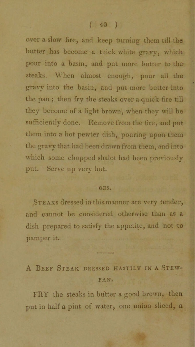 over a slow fire, and keep turning them till the mt. aaa steaks. When almost enough, pour all the gravy into the basin, and put more butter into the pan; then fry the steaks over a quick fire till they become of a light brown, when they will be sufficiently done. Remove from the fire, and put them into a hot pewter dish, ponring upon them the gravy that had been drawn from them, and into which some chopped shalot had been previously put. Serve up very hot. : OBS, and cannot be considered otherwise than as a pamper it. A Beer STEAK DRESSED HASTILY IN A STEW- PAN, FRY the steaks in butter a good brown, then