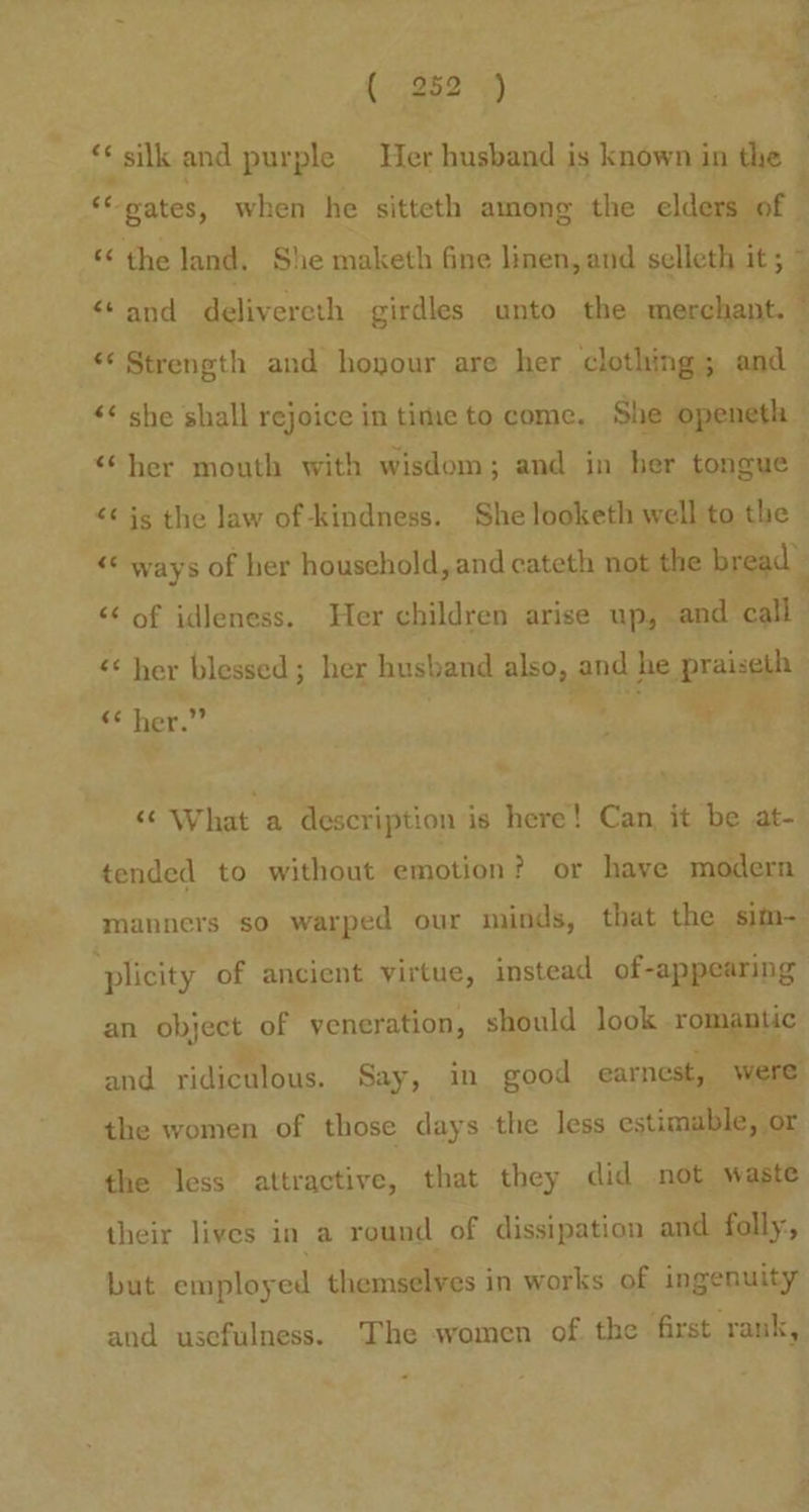 < ‘ silk and purple Her husband is known in the “ gates, when he sitteth among the elders of | « the land, She maketh fine linen, and selleth it; ~ “and delivereth girdles unto the merchant. ‘ *¢ Strength and hoyour are her clothing 5 ead ! <¢ she shall rejoice in tite to come. She openeth “her mouth with wisdom; and in her tongue <¢ is the law of-kindness. She looketh well to the © << ways of her household, and cateth not the bread) << of idleness. Her children arise up, and call a her blessed; her husband BBO ay and he braisgh © her.” : 4 «What a description is here! Can, it be at- tended to without emotion? or have modern manners so warped our minds, that the sim- ‘plicity of ancient virtue, instead of-appearing an Oe of veneration, should look romantic and ridiculous. Say, in good earnest, were the women of those days the less estimable, or the less attractive, that they did not waste their lives in a round of dissipation and folly:, but employed themselves in works of ingenuity and usefulness. The women of. the first rank,
