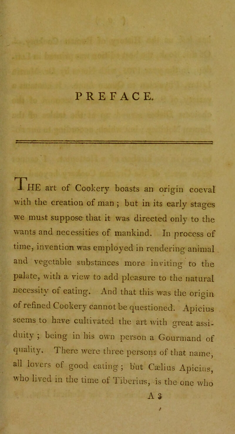 - PREFACE. « The art of Cookery boasts an origin coeval with the creation of man ; but in its early stages we must suppose that it was directed only to the wants and necessities of mankind. In process of time, invention was employed in rendering animal and vegetable substances more inviting to the palate, with a view to add pleasure to the natural necessity of eating. And that this was the origin of refined Cookery cannot be questioned. Apicius seems to have cultivated the art with great assi- duitj ; being in bis own person a Gourmand of quality. There were three persons of that name, all lovers of good eating ; but Caelius Apicius, who lived in the time oi Tiberius, is the one who A 3