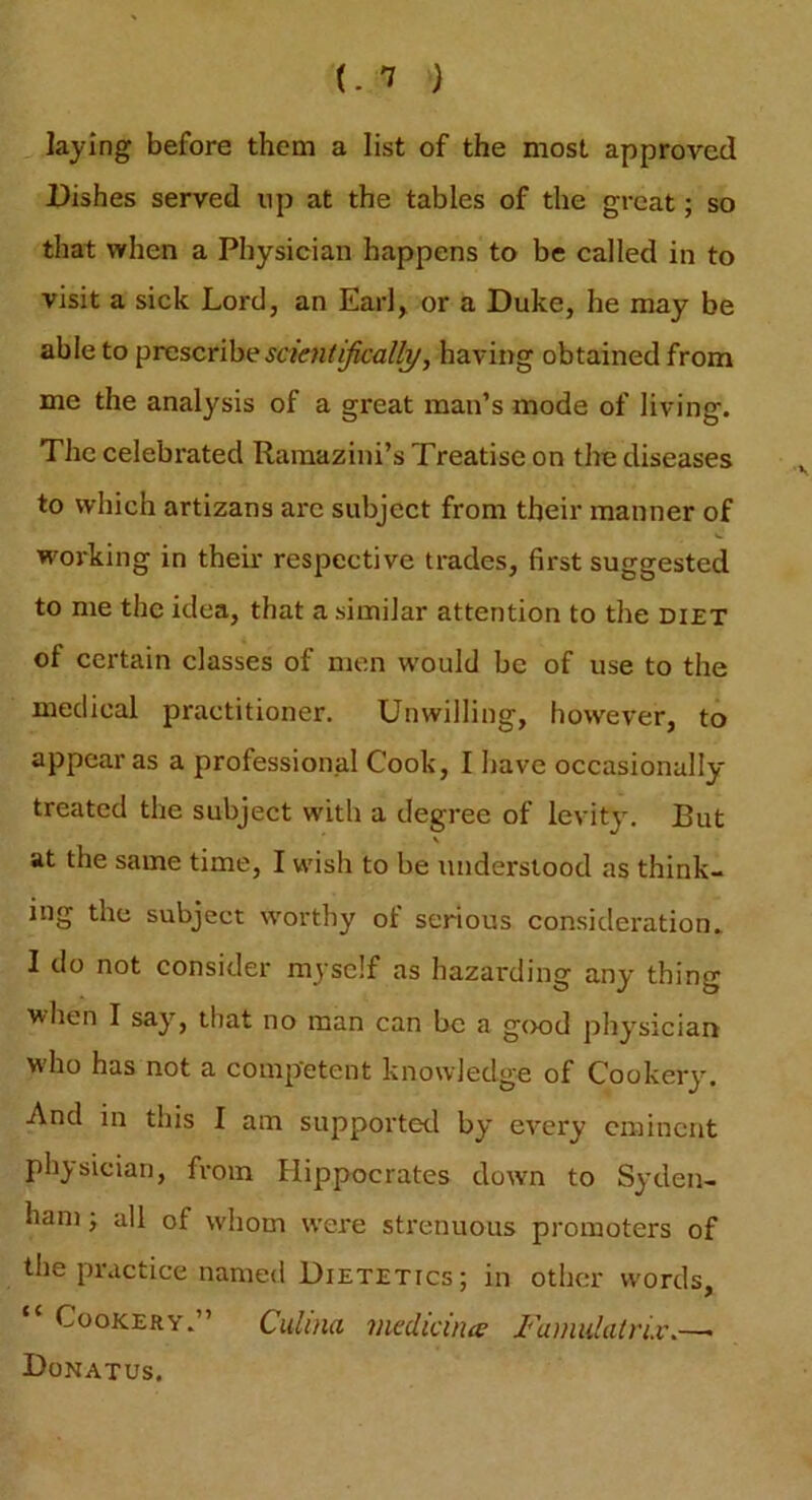 (. 1 ) laying before them a list of the most approved Pishes served up at the tables of the great; so that when a Physician happens to be called in to visit a sick Lord, an Earl, or a Duke, he may be able to prescribe scientifically, having obtained from me the analysis of a great man’s mode of living. The celebrated Ramazini’s Treatise on the diseases to which artizans are subject from their manner of working in their respective trades, first suggested to me the idea, that a similar attention to the diet ol certain classes of men would be of use to the medical practitioner. Unwilling, however, to appear as a professional Cook, I have occasionally treated the subject with a degree of levity. But v at the same time, I wish to be understood as think- ing the subject worthy of serious consideration. I do not consider myself as hazarding any thing when I say, that no man can be a good physician who has not a competent knowledge of Cookery. And in this I am supported by every eminent physician, from Hippocrates down to Syden- ham 5 all of whom were strenuous promoters of the practice named Dietetics ; in other words. Cookery.” Culina medicines Fainulatrix.—> Donatus.