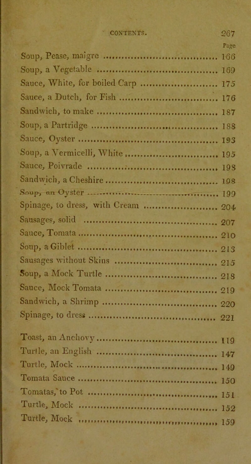 Paje Soup, Pease, maigre 166 Soup, a Vegetable 169 Sauce, White, for boiled Carp 175 Sauce, a Dutch, for Fish 176 Sandwich, to make 187 Soup, a Partridge 188 Sauce, Oyster 193 Soup, a Vermicelli, White 195 Sauce, Poivrade 19s Sandwich, a Cheshire 198 Soup, on Oyster „„„„„ 199 Spinage, to dress, with Cream 204. Sausages, solid 207 Sauce, Tomata 210 Soup, aGiblet 213 Sausages without Skins 215 Soup, a Mock Turtle 218 Sauce, Mock Tomata 219 Sandwich, a Shrimp 220 Spinage, to dress 221 Toast, an Anchovy jig Turlle, an English J47 Turtle, Mock j^g Tomata Sauce 2 50 Tomatas,'to Pot 251 Turtle, Mock 152 Turtle, Mock , ^
