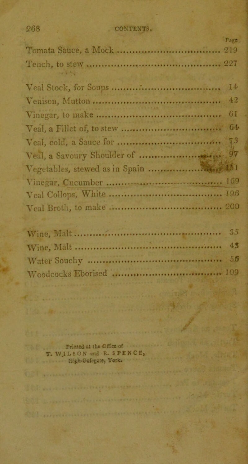 Tomata Sauce, a Mock Tench, to stew . i * > Veal Stock, for Soups .'. Venison, Mutton Vinegar, to make Veal, a Fillet of, to stew Veal, cold, a Sauce for Veal, a Savoury Shoulder of .. Vegetables, stewed as in Spain Vinegar, Cucumber Veal Collops, White Veal Broth, to make Page 2 19 227 .... H- .... 42 .... G1 .... G4 .... p 97 IM 1 GO 105 200 Wine, Malt 35 Wine, Malt i 43 Water Souchy 3S Woodcocks Eborised l'-’9 Primed it the OfT.ce of T. W.I LEON vni R. SPENCE, Hlfth-Oufcgste, York.