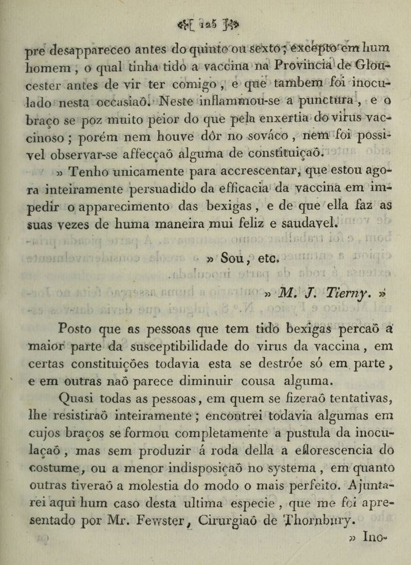 pre desappareceo antes do quinto ou sexto; exceptorem hum homem, o qual tinha: tido a vaccina: na Provincia! de Glois cester antes de vir ter comigo; ES que tambem: foi inocu- lado nesta occasiad. Neste inflammou-se a punctira, eo braço se'poz muito peior do que pela enxertia: do virus vac- cinoso ; porém nem houve dôr no sováco , nem foi possi- vel observar-se affecçaô alguma de constituiçaõ. » Tenho unicamente para accrescentar, que estou ago- ra inteiramente persuadido da efficacia' da vaccina em im- pedir 'o apparecimento das bexigas , e de que'ella faz as suas vezes de huma maneira mui feliz e saudavel. » Sou, “ete. E») M. VÊ Temp. » Posto que as pessoas que tem tido bexigas percaô a maior parte da susceptibilidade do virus da vaccina, em certas constituições todavia esta se destrõe só em parte, e em outras naô parece diminuir cousa alguma. Quasi todas as pessoas, em quem se fizeraô tentativas, lhe resistiraô inteiramente; encontrei todavia algumas em cujos braços se formou completamente à pustula da inocu- laçaô, mas sem produzir á roda della a eflorescencia do costume, ou a menor indisposicaô no systema , em quanto outras tiveraô a molestia do modo o mais perfeito. Ajunta- rei aqui hum caso desta ultima especie, que me foi apre- sentado por Mr. Fewster, Cirurgiaô de Thornbury. » Inos