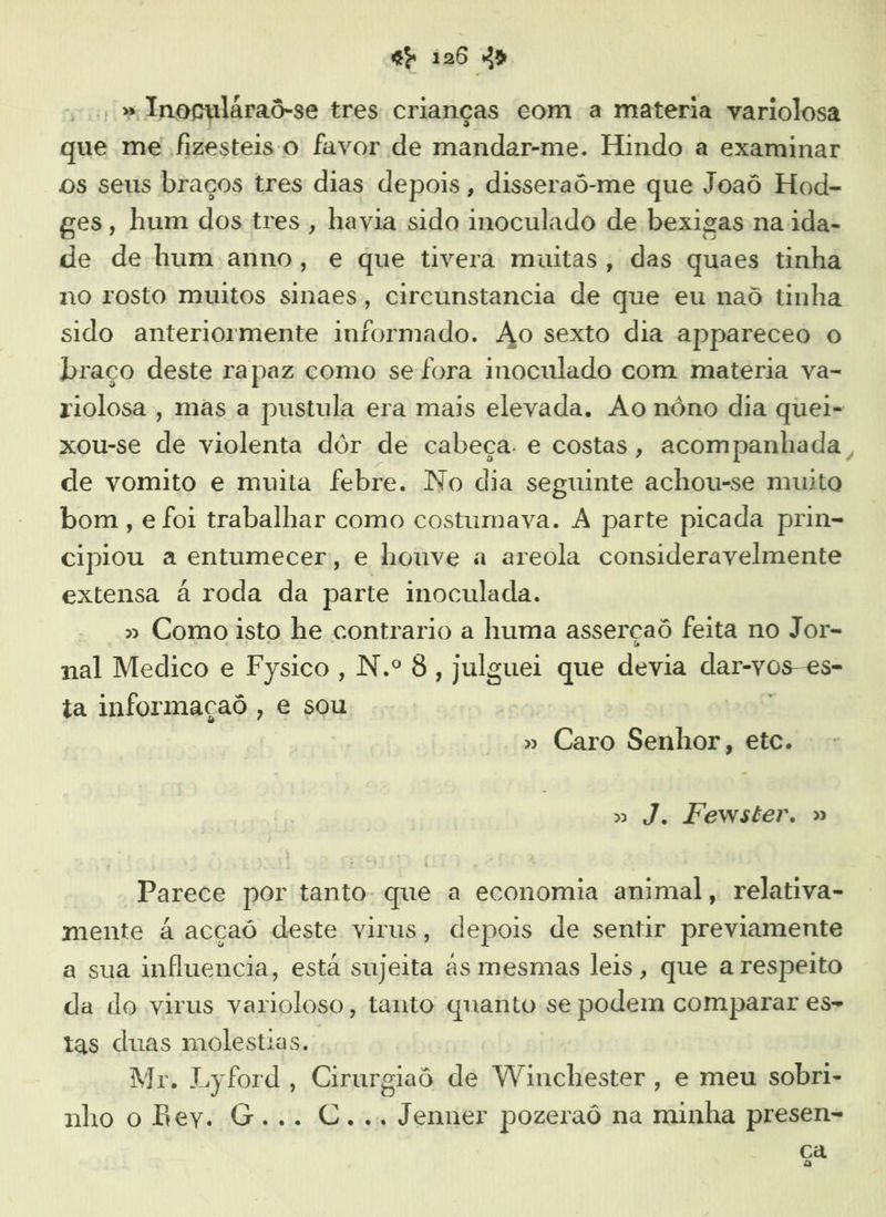 : » Inoguláraõ-se tres crianças com a materia variolosa que me fizesteis o favor de mandar-me. Hindo a examinar os seus braços tres dias depois , disseraô-me que Joaô Hod- ges, hum dos tres , havia sido inoculado de bexigas na ida- de de hum anno, e que tivera muitas, das quaes tinha no rosto muitos sinaes, circunstancia de que eu naô tinha sido anteriormente informado. Ao sexto dia appareceo o braço deste rapaz como se fora inoculado com matéria va- riolosa , mas a pustula era mais elevada. Ao nôno dia quei- xou-se dg violenta dôr de cabeça. e costas, acompanhada, de vomito e muita febre. No dia seguinte achou-se muito bom , e foi trabalhar como costumava. A parte picada prin- cipiou a entumecer;, e houve a areola consideravelmente extensa à roda da parte moculada. » Como isto he contrario a huma asserçaô feita no Jor- nal Medico e Fysico, N.º 8, julguei que devia dar-vos-es» ta informaçaô , e sou » Caro Senhor, etc. » J. Fewster. » Parece por tanto. que a economia animal, relativa- mente à acçaó deste virus, depois de sentir previamente a sua influencia, está sujeita às mesmas leis, que a respeito da do virus varioloso, tanto quanto se podem comparar es- tas duas molestias. Mr. Lyford, Cirurgiaô de Winchester, e meu sobri- nho o Rey. G... C... Jenner pozeraô na minha presen= Ca o