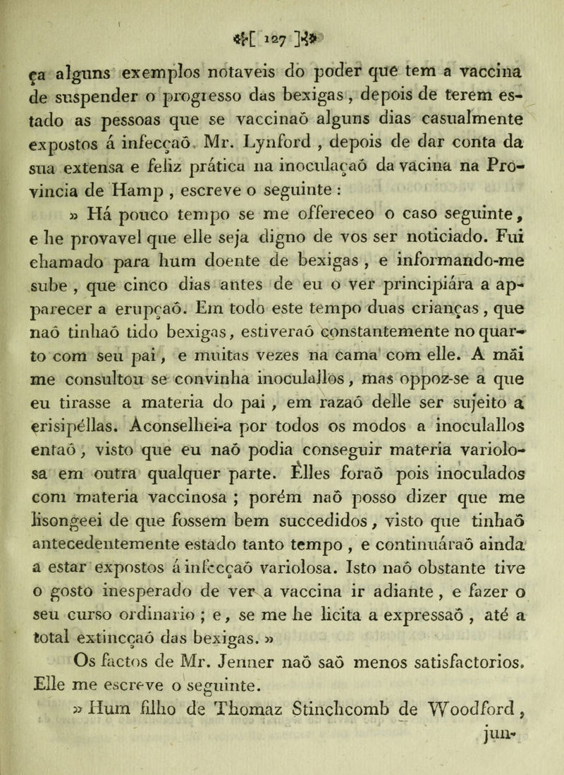 $e[ 107 | ca alguns: exemplos notaveis do poder que tem a vaccina de su spender o progresso das bexigas, depois de terem és. “tado as pessoas que se vaccinaó alguns dias: casualmente expostos á infecçaô. Mr. Lynford , depois de dar conta da sua extensa e feliz prática na inoculaçaó da vacina na Pró- vincia de Hamp , escreve o seguinte : » Há pouco tempo se me offereceo o caso seguinte, e he provavel que elle seja digno de vos ser noticiado. Fui chamado para hum doente de bexigas, e informando-me sube , que cinco dias'antes de eu O ver principiára a ap- parecer a erupçaô. Em todo este tempo duas crianças, que naô tinhaó tido bexigas, estiveraó constantemente no quar- to com seu pai, e muitas vezes na ctama' com elle. A mãi me consultou se convinha inoculailos , mas oppoz-se a que eu tirasse a materia do pai, em razaô delle ser sujeito à erisipélias. “Aconselhei-a por todos os modos a inoculallos entaó, visto que eu naó podia conseguir materia variolo- sa em outra qualquer parte. Elles foraô pois inoculados com materia vaccinosa ; porém naô posso dizer que me lisongeei de que fossem besta succedidos , visto que tinhaô antecedentemente estado tanto tempo , e continuáraô ainda a estar expostos ainfecçaô variolosa. Isto naô obstante tive o gosto inesperado de vera vaccina ir adiante, e fazer o seu curso ordinario; e, se me he licita a sit ,»atéa total extincçaó das bei » Os factos de Mr. Jenner naô sad menos satisfactorios. Elle me escreve o seguinte. » Hum filho de Thomaz Stinchcomb de Woodford, | fe jun