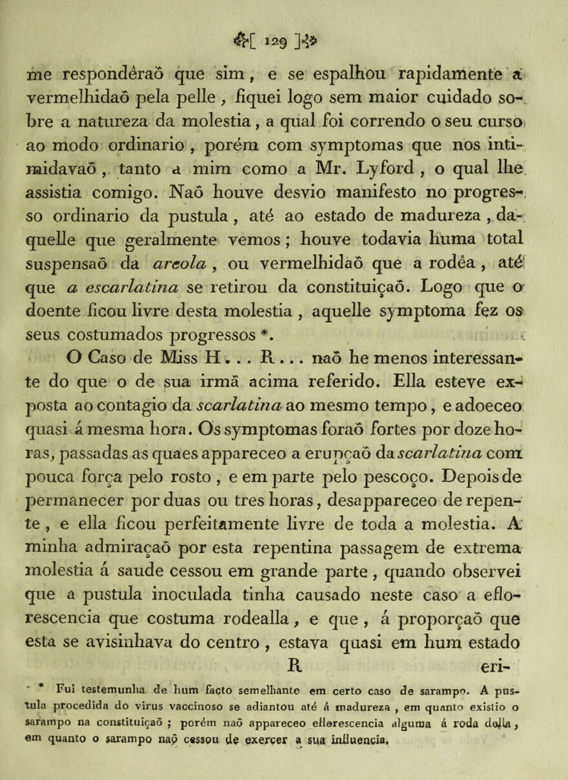me respondéraô que sim, e se espalhou rapidamente a: vermelhidaô pela pelle , fiquei logo sem maior cuidado so-. bre a natureza da molestia , a qual foi correndo o seu curso; ' ao modo: ordinario', porém com symptomas que nos inti- midavaô , tanto a mim como a Mr. Lyford, o qual lhe assistia comigo. Naô houve desvio manifesto no progres-, so ordinario da pustula, até ao estado de madureza , da- quelle que geralmente vemos; houve todavia huma total suspensaô: da areola, ou vermelhidaô que a rodéa, até que a escarlatina se retirou da constituiçaô. Logo: que o doente ficou livre desta molestia , aquelle symptoma fez os seus. costumados progressos *. | O Caso de Miss H... R... naô he menos interessan- te do que o de sua irmã acima referido. Ella esteve ex- posta ao contagio da scarlatina ao mesmo tempo , e adoeceo quasia mesma hora. Os symptomas foraô fortes por doze ho- ras, passadas as quaes appareceo a erunçaô da scarlatina com “pouca força pelo rosto, e em parte pelo pescoço. Depois de “permanecer por duas ou tres horas, desappareceo de repen- te, e ella ficou perfeitamente livre de toda a molestia. A minha admiraçaô por esta repentina passagem de extrema molestia à saude cessou em grande parte, quando observei que a pustula imnoculada tinha causado neste caso a eflo- rescencia que costuma rodealla, e que, à proporçaô que esta se avisinhava do centro , estava quasi em hum estado AR | eri- Fui testemunha de hum facto semelhante em certo caso de sarampo. A pus- tula procedida do virus vaccinoso se adiantou até à madureza , em quanto existio o sarampo na constituiçad ; porém naô appareceo eflorescencia alguma à roda della , em quanto o sarampo nad cessou de exerçer a sua influencia, “os