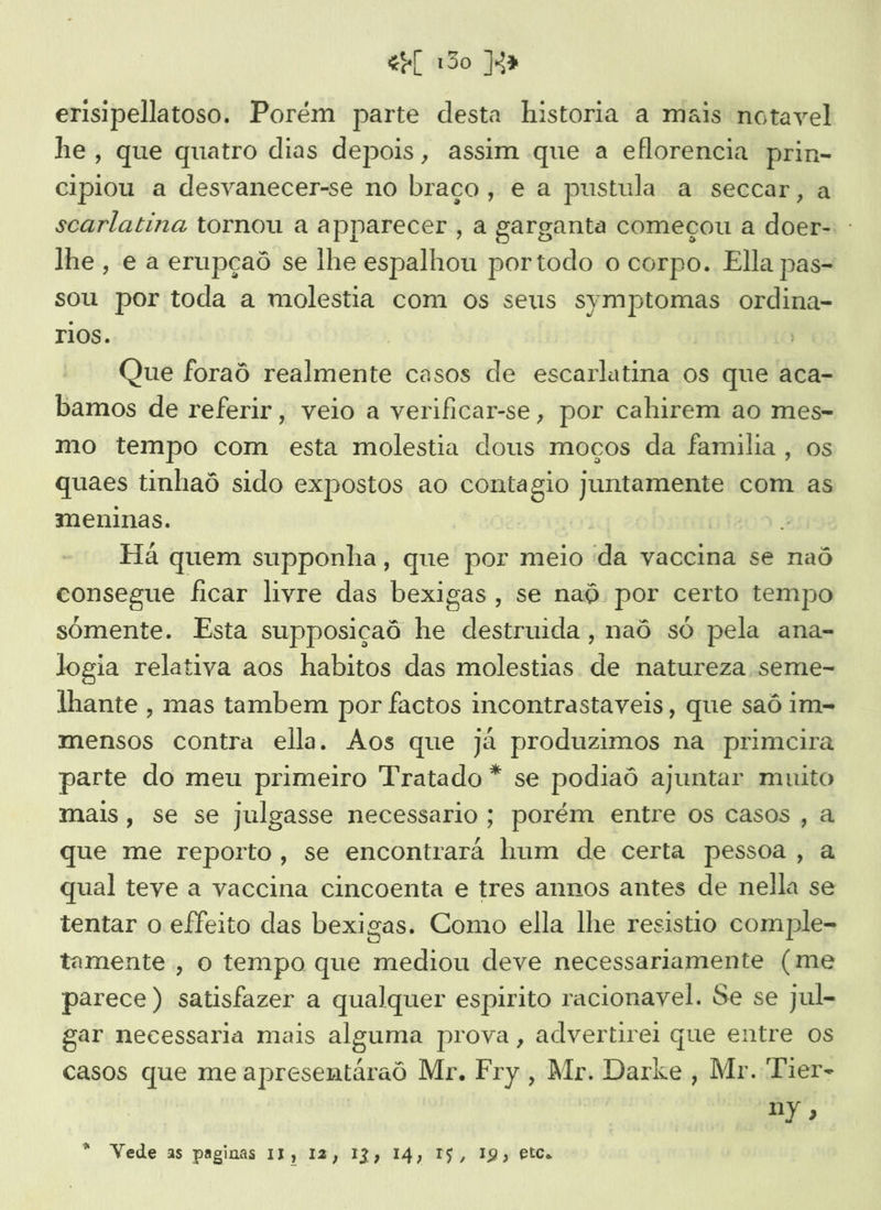 erisipellatoso. Porém parte desta historia a mais notavel he, que quatro dias depois, assim que a eflorencia prin- cipiou a desvanecer-se no braço, e a pustula a seccar, a scarlatina tornou a apparecer , a garganta começou a doer-: : lhe, e a erupçaô se lhe espalhou portodo o corpo. Ella pas- sou por toda a molestia com os seus symptomas ordina- TIOS. Que foraô realmente casos de escarlatina os que aca- bamos de referir, veio a verificar-se, por cahirem ao mes- mo tempo com esta molestia dous moços da famila , os quaes tinhaô sido expostos ao contagio juntamente com as meninas. | | Há quem supponha, que por meio 'da vaccina se naô consegue ficar livre das bexigas, se naô por certo tempo somente. Esta supposiçaô he destruida, naô só pela ana- logia relativa aos habitos das molestias de natureza seme- lhante , mas tambem por factos incontrastaveis, que saô im- mensos contra ella. Aos que já produzimos na primcira parte do meu primeiro Tratado * se podiaô ajuntar muito mais, se se julgasse necessario; porém entre os casos , a que me reporto, se encontrara hum de certa pessoa , a qual teve a vaccina cincoenta e tres annos antes de nella se tentar o effeito das bexigas. Como ella lhe resistio comple- tamente, o tempo que mediou deve necessariamente (me parece) satisfazer a qualquer espirito racionavel. Se se jul- gar necessaria mais alguma prova, advertirei que entre os casos que me apresentáraô Mr. Fry, Mr. Darke , Mr. Tier- ny, a Vede as paginas 11, 12, 13, 14, I$, 19» etcs