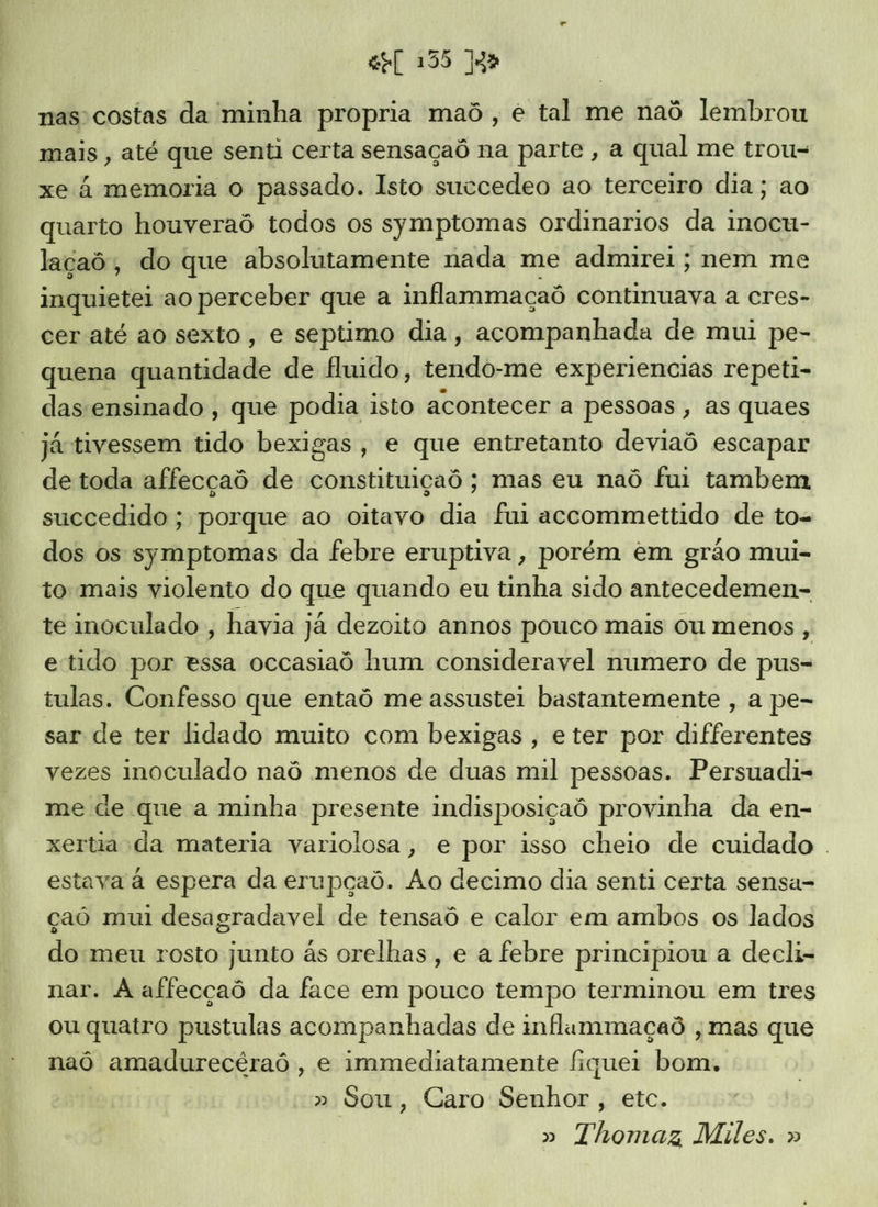nas costas da minha propria maô , é tal me naô lembrou mais , até que senti certa sensaçaô na parte, a qual me trou- xe à memoria o passado. Isto succedeo ao terceiro dia ; ao quarto houveraô todos os symptomas ordinarios da inocu- laçaô, do que absolutamente nada me admirei; nem me inquietei ao perceber que a inflammaçaô continuava a cres- cer até ao sexto, e septimo dia, acompanhada de mui pe- quena iitiahaio de fluido, dido -me experiencias repeti- das ensinado , que podia isto acontecer a pessoas, as quaes “játivessem tido bexigas, e que entretanto deviaô escapar de toda affecçaô de: constituiçaô ; mas eu naô fui tambem succedido ; porque ao oitavo dia fui accommettido de to- dos os symptomas da febre eruptiva, porém em grão mui- to mais violento do que quando eu tinha sido antecedemen- te inoculado , havia já dezoito annos pouco mais ou menos , etido por essa occasiaô hum consideravel numero de pus- tulas. Confesso que entaô me assustei bastantemente, a pe- sar de ter lidado muito com bexigas, eter por differentes vezes inoculado naô menos de duas mil pessoas. Persuadi- me de que a minha presente indisposiçaô provinha da en- xertia da materia variolosa, e por isso cheio de cuidado . estava à espera da erupçaô. Ao decimo dia senti certa sensa- çaó mui desagradavel de tensaô e calor em ambos os lados do meu rosto junto às orelhas, e a febre principiou a decli- nar. À affecçaô da face em pouco tempo terminou em tres ou quatro pustulas acompanhadas de inflammaçaô , mas que naô amadurecêraô , e immediatamente fiquei bom. » Sou, Caro Senhor , etc. Thomaz Miles. »