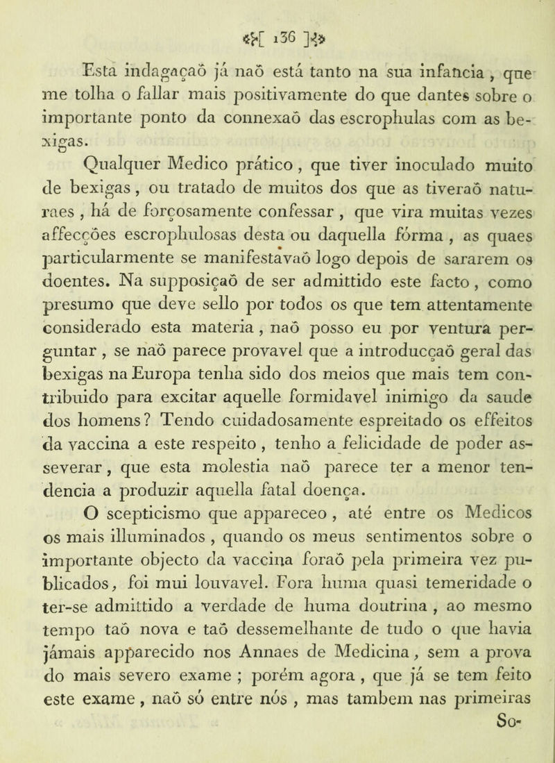 Esta indagaçaô já naô está tanto na sua infancia, que: me tolha o fallar mais positivamente do que dantes sobre o importante ponto da connexaô das escrophulas com as be- xigas. | Qualquer Medico prático, que tiver inoculado muito de bexigas, ou tratado de muitos dos que as tiveraô natu- raes , há de forçosamente confessar , que vira muitas vezes affecções escrophulosas desta ou daquella fórma, as quaes particularmente se manifestavaô logo depois de sararem os doentes. Na supposiçaô de ser admittido este facto, como presumo que deve sello por todos os que tem attentamente considerado esta materia, naô posso eu por ventura per- guntar , se naô parece provavel que a introducçaô geral das bexigas na Europa tenha sido dos meios que mais tem con- tribuido para excitar aquelle formidavel inimigo da saude dos homens? Tendo cuidadosamente espreitado os effeitos da vaccina a este respeito, tenho a felicidade de poder as- severar, que esta molestia naô parece ter a menor ten- dencia a produzir aquella fatal doença. O scepticismo que appareceo, até entre os Medicos os mais illuminados , quando os meus sentimentos sobre o importante objecto da vaceina foraô pela primeira vez pu- blicados, foi mui louvavel. Fora huma quasi temeridade o ter-se admittido a verdade de huma doutrina, ao mesmo tempo taó nova e taô dessemelhante de tudo o que havia jamais apparecido nos Annaes de Medicina, sem a prova do mais severo exame ; porém agora, que já se tem feito este exame , naô so entre nós , mas tambem nas primeiras So-