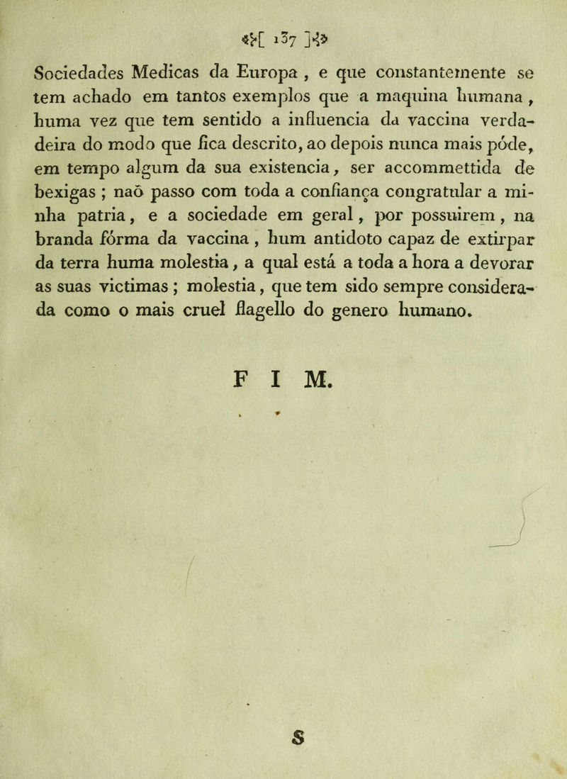Sociedades Medicas da Europa , e que constantemente se tem achado em tantos exemplos que a maquina humana, huma vez que tem sentido a influencia da vaccina verda- deira do modo que fica descrito, ao depois nunca mais póde, em tempo algum da sua existencia, ser accommettida de bexigas ; naô passo com toda a confiança congratular a mi- nha patria, e a sociedade em geral, por possuirem , na branda fórma da vaccina, hum antidoto capaz de extirpar da terra huma molestia, a qual está a toda a hora a devorar as suas victimas ; molestia, que tem sido sempre considera- da como o mais cruel flagello do genero humano. RE M.
