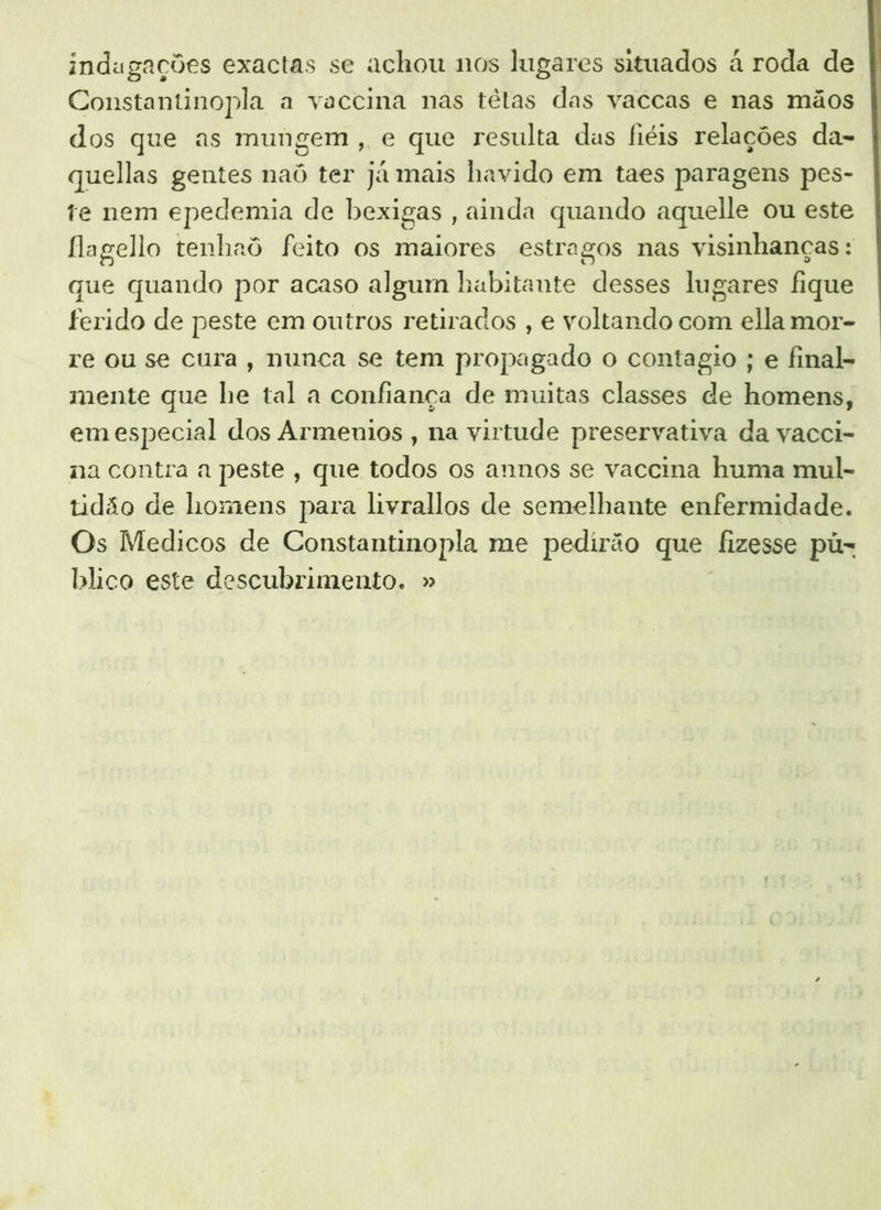 indagações exactas se achou nos lugares situados à roda de Constantinopla a vaccina nas têtas das vaccas e nas mãos dos que as mungem, e que resulta das fiéis relações da- quellas gentes naôó ter já mais havido em taes paragens pes- te nem epedemia de bexigas , ainda quando aquelle ou este flagello tenhaô feito os maiores estragos nas visinhanças : que quando por acaso algum habitante desses lugares fique ferido de peste em outros retirados , e voltando com ella mor- re ou se cura, nunca se tem propagado o contagio ; e final- mente que he tal a confiança de muitas classes de homens, emespecial dos Armenios , na virtude preservativa da vacci- na contra a peste, que todos os annos se vaccina huma mul- tidão de homens para livrallos de semelhante enfermidade. Os Medicos de Constantinopla me pedirão que fizesse pú- blico este descubrimento. »