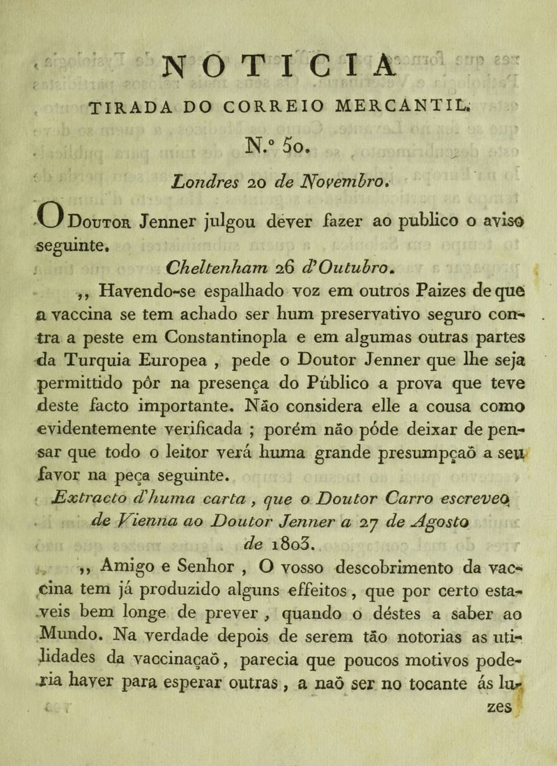 TIRADA DO CORREIO MERCANTIL; N.º 50. Londres 20 de Novembro. O Dovror Jenner julgou dever fazer ao publico o aviso seguinte, | sms str; Cheltenham 26 Outubro. 4 4, Havendo-se espalhado voz em outros Paizes de que a vaccina se tem achado ser hum preservativo seguro cons tra a peste em Constantinopla e em algumas outras partes da Turquia Europea , pede o Doutor Jenner que lhe seja permittido pôr na presença do Público a prova que teve deste facto importante. Não considera elle a cousa como evidentemente verificada ; porém não póde deixar de pen- sar que todo o leitor verá huma grande presumpçaô a sew favor na peça seguinte. | « dExtracto dhuma carta , que o Doutor Carro escreveg “de Vienna ao Doutor Jenner a 27 de Agosto | “de 1803. 19» Amigo e Senhor, O vosso descobrimento da vacs eina tem já produzido alguns effeitos, que por certo esta- veis bem longe de prever, quando o déstes a saber ao Mundo. Na verdade depois de serem tão notorias as uti= idades da yaccinaçaô, parecia que poucos motivos pode- Jia hayer para esperar outras, a naô ser no tocante ás lag Be Y zes E “