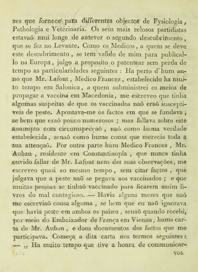 a / zes que fornece' para differentes objectos de Fysiologia , Pathologia e Veterinaria. Os seus mais zelosos partidistas estavaô mui longe de antever o segundo descubrimento, que se fez no Levante. Como os Medicos, a quem se deve este descubrimento , se tem valido de mim para publical- lo na Europa, julgo a proposito o patentear sem perda de tempo as particularidades seguintes : Ha perto d' hum an- no que Mr. Lafont, Medico Francez, estabelecido ha mui- to tempo em Salonica, a quem subministrei os meios de propagar a vaccma em Macedonia, me escreveo que tinha algumas suspeitas de que os vaccinados naô eraô suscepti- veis de peste. Apontava-me os factos em que se fandava;, se bem que eraô pouco numerosos ; mas fallava sobre este assumpto com circumspecçaó , naó como huma verdade estabelecida, senaô como huma cousa que merecia toda a sua attençaô. Por outra parte hum Medico Francez , Mr. Auban , residente em Constantinopla , que nunca tinha ouvido fallar de Mr. Lafont nem das suas observações, me escreveo quasi ao mesmo tempo ,. sem citar factos , que julgava que a peste naô se pegava aos vaccinados ; e que muitas pessoas se tinhaó vaccmado para ficarem assim li-. vres do mal contagioso. .— Havia aleuns mezes que naô me escreviaô cousa alguma , se bem que eu naô ignorava que havia peste em ambos os paizes , senaô quando recebi, por meio do Embaixador de França em Vienna, huma car- ta de Mr. Auban, e dous documentos dos factos que me participava. Começa a dita carta nos termos seguintes :, = , Ha muito tempo que tive a honra de communicar- VOS.