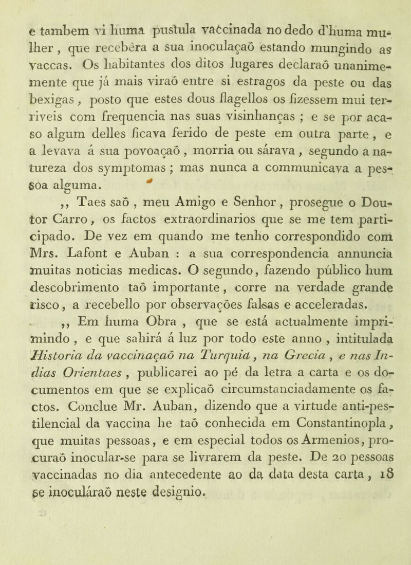 e tambem vi huma pustula vatcinada no dedo d'huma mus lher, que recebêra a sua inoculaçaô estando mungindo as vaccas. Os habitantes dos ditos lugares declaraô unanime- mente que já mais viraó entre si estragos da peste ou das bexigas, posto que estes dous Hlagellos os fizessem mui ter- riveis com frequencia nas suas visinhanças ; e se por aca- so algum delles ficava ferido de peste em outra parte, e a levava à sua povoaçaô, morria ou sárava , segundo a na- tureza dos symptomas ; mas nunca a communicaya a pes- soa alesuma. »» Taes saô, meu Amigo e Senhor, prosegue o Dou- tor Carro, os factos extraordinarios que se me tem parti- cipado. De vez em quando me tenho correspondido com Mrs. Lafont e Auban : a sua correspondencia annuncia muitas noticias medicas. O segundo, fazendo público hum descobrimento taô importante, corre na verdade grande risco, a recebello por observações falsas e acceleradas.. » Em huma Obra, que se está actualmente impri- mindo, e que sahirá à luz por todo este anno , intitulada Historia da vaccinaçaô na Turquia, na Grecia , e nas In- dias Orientaes, publicarei ao pé da letra a carta e os do- cumentos em que se explicaô circumstanciadamente os fa- ctos. Conclue Mr. Auban, dizendo que a virtude anti-pes- tilencial da vaccina he taô conhecida em Constantinopla , que muitas pessoas, e em especial todos os Armenios, pro- curaô inocular-se para se livrarem da peste. De 20 pessoas vaccinadas no dia antecedente ao da data desta carta, 18 se inoculáraô neste designio.